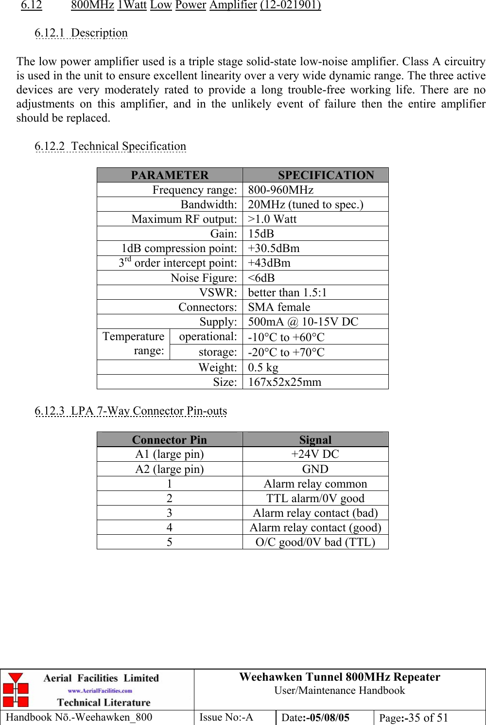 Weehawken Tunnel 800MHz Repeater User/Maintenance Handbook Handbook N.-Weehawken_800 Issue No:-A Date:-05/08/05  Page:-35 of 51   6.12 800MHz 1Watt Low Power Amplifier (12-021901)  6.12.1 Description  The low power amplifier used is a triple stage solid-state low-noise amplifier. Class A circuitry is used in the unit to ensure excellent linearity over a very wide dynamic range. The three active devices are very moderately rated to provide a long trouble-free working life. There are no adjustments on this amplifier, and in the unlikely event of failure then the entire amplifier should be replaced.  6.12.2 Technical Specification  PARAMETER  SPECIFICATION Frequency range: 800-960MHz Bandwidth: 20MHz (tuned to spec.) Maximum RF output: &gt;1.0 Watt Gain: 15dB 1dB compression point: +30.5dBm 3rd order intercept point: +43dBm Noise Figure: &lt;6dB VSWR: better than 1.5:1 Connectors: SMA female Supply: 500mA @ 10-15V DC operational: -10°C to +60°C Temperature range:  storage: -20°C to +70°C Weight: 0.5 kg Size: 167x52x25mm  6.12.3  LPA 7-Way Connector Pin-outs  Connector Pin  Signal A1 (large pin)  +24V DC A2 (large pin)  GND 1  Alarm relay common 2  TTL alarm/0V good 3  Alarm relay contact (bad) 4  Alarm relay contact (good) 5  O/C good/0V bad (TTL)  