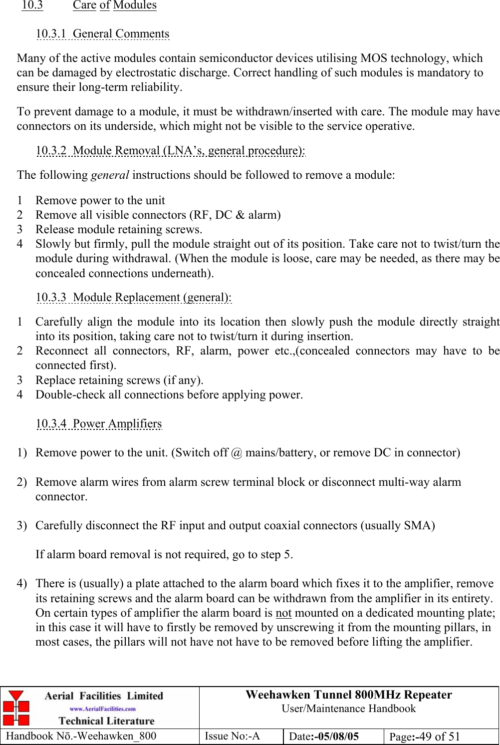 Weehawken Tunnel 800MHz Repeater User/Maintenance Handbook Handbook N.-Weehawken_800 Issue No:-A Date:-05/08/05  Page:-49 of 51   10.3 Care of Modules  10.3.1 General Comments  Many of the active modules contain semiconductor devices utilising MOS technology, which can be damaged by electrostatic discharge. Correct handling of such modules is mandatory to ensure their long-term reliability.  To prevent damage to a module, it must be withdrawn/inserted with care. The module may have connectors on its underside, which might not be visible to the service operative.  10.3.2  Module Removal (LNA’s, general procedure):  The following general instructions should be followed to remove a module:  1  Remove power to the unit 2  Remove all visible connectors (RF, DC &amp; alarm) 3  Release module retaining screws. 4  Slowly but firmly, pull the module straight out of its position. Take care not to twist/turn the module during withdrawal. (When the module is loose, care may be needed, as there may be concealed connections underneath).  10.3.3  Module Replacement (general):  1  Carefully align the module into its location then slowly push the module directly straight into its position, taking care not to twist/turn it during insertion. 2  Reconnect all connectors, RF, alarm, power etc.,(concealed connectors may have to be connected first). 3  Replace retaining screws (if any). 4  Double-check all connections before applying power.  10.3.4 Power Amplifiers  1)  Remove power to the unit. (Switch off @ mains/battery, or remove DC in connector)  2)  Remove alarm wires from alarm screw terminal block or disconnect multi-way alarm connector.  3)  Carefully disconnect the RF input and output coaxial connectors (usually SMA)  If alarm board removal is not required, go to step 5.  4)  There is (usually) a plate attached to the alarm board which fixes it to the amplifier, remove its retaining screws and the alarm board can be withdrawn from the amplifier in its entirety. On certain types of amplifier the alarm board is not mounted on a dedicated mounting plate; in this case it will have to firstly be removed by unscrewing it from the mounting pillars, in most cases, the pillars will not have not have to be removed before lifting the amplifier.   