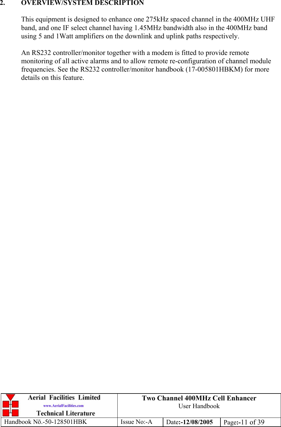 Two Channel 400MHz Cell Enhancer User Handbook Handbook N.-50-128501HBK Issue No:-A Date:-12/08/2005  Page:-11 of 39   2. OVERVIEW/SYSTEM DESCRIPTION  This equipment is designed to enhance one 275kHz spaced channel in the 400MHz UHF band, and one IF select channel having 1.45MHz bandwidth also in the 400MHz band using 5 and 1Watt amplifiers on the downlink and uplink paths respectively.  An RS232 controller/monitor together with a modem is fitted to provide remote monitoring of all active alarms and to allow remote re-configuration of channel module frequencies. See the RS232 controller/monitor handbook (17-005801HBKM) for more details on this feature.     