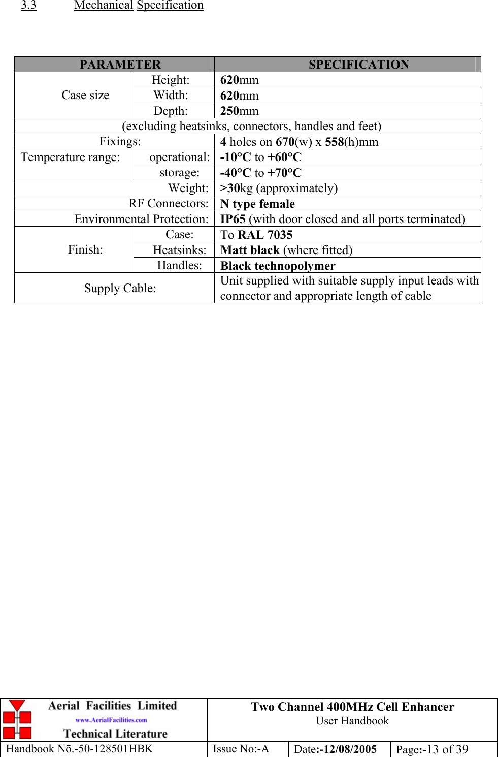 Two Channel 400MHz Cell Enhancer User Handbook Handbook N.-50-128501HBK Issue No:-A Date:-12/08/2005  Page:-13 of 39   3.3 Mechanical Specification    PARAMETER  SPECIFICATION Height:  620mm Width:  620mm Case size Depth:  250mm (excluding heatsinks, connectors, handles and feet) Fixings:  4 holes on 670(w) x 558(h)mm operational: -10°C to +60°C Temperature range: storage:  -40°C to +70°C Weight: &gt;30kg (approximately) RF Connectors: N type female Environmental Protection: IP65 (with door closed and all ports terminated) Case:  To RAL 7035 Heatsinks:  Matt black (where fitted) Finish: Handles:  Black technopolymer Supply Cable:  Unit supplied with suitable supply input leads with connector and appropriate length of cable      