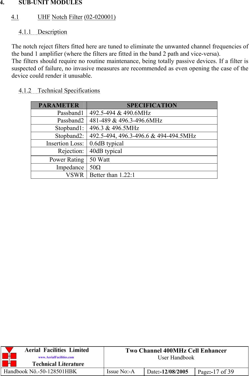 Two Channel 400MHz Cell Enhancer User Handbook Handbook N.-50-128501HBK Issue No:-A Date:-12/08/2005  Page:-17 of 39   4. SUB-UNIT MODULES  4.1 UHF Notch Filter (02-020001)  4.1.1 Description  The notch reject filters fitted here are tuned to eliminate the unwanted channel frequencies of the band 1 amplifier (where the filters are fitted in the band 2 path and vice-versa). The filters should require no routine maintenance, being totally passive devices. If a filter is suspected of failure, no invasive measures are recommended as even opening the case of the device could render it unusable.  4.1.2 Technical Specifications  PARAMETER  SPECIFICATION Passband1  492.5-494 &amp; 490.6MHz Passband2  481-489 &amp; 496.3-496.6MHz Stopband1:  496.3 &amp; 496.5MHz Stopband2:  492.5-494, 496.3-496.6 &amp; 494-494.5MHz Insertion Loss:  0.6dB typical Rejection: 40dB typical Power Rating  50 Watt Impedance 50 VSWR  Better than 1.22:1   