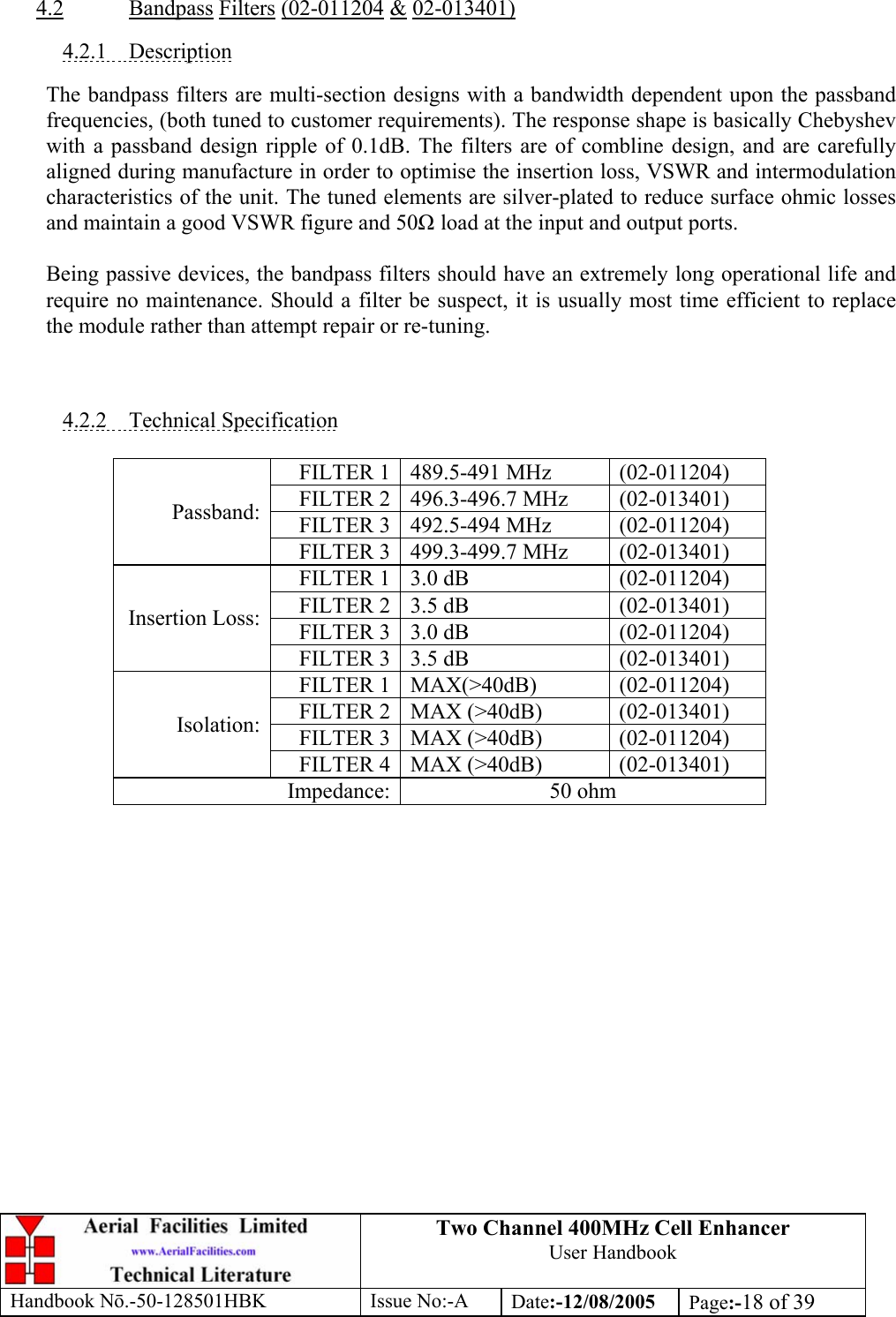 Two Channel 400MHz Cell Enhancer User Handbook Handbook N.-50-128501HBK Issue No:-A Date:-12/08/2005  Page:-18 of 39   4.2 Bandpass Filters (02-011204 &amp; 02-013401)  4.2.1 Description  The bandpass filters are multi-section designs with a bandwidth dependent upon the passband frequencies, (both tuned to customer requirements). The response shape is basically Chebyshev with a passband design ripple of 0.1dB. The filters are of combline design, and are carefully aligned during manufacture in order to optimise the insertion loss, VSWR and intermodulation characteristics of the unit. The tuned elements are silver-plated to reduce surface ohmic losses and maintain a good VSWR figure and 50 load at the input and output ports.  Being passive devices, the bandpass filters should have an extremely long operational life and require no maintenance. Should a filter be suspect, it is usually most time efficient to replace the module rather than attempt repair or re-tuning.    4.2.2 Technical Specification  FILTER 1 489.5-491 MHz  (02-011204) FILTER 2 496.3-496.7 MHz  (02-013401) FILTER 3 492.5-494 MHz  (02-011204) Passband: FILTER 3 499.3-499.7 MHz  (02-013401) FILTER 1 3.0 dB   (02-011204) FILTER 2 3.5 dB   (02-013401) FILTER 3 3.0 dB   (02-011204) Insertion Loss: FILTER 3 3.5 dB   (02-013401) FILTER 1 MAX(&gt;40dB)  (02-011204) FILTER 2 MAX (&gt;40dB)  (02-013401) FILTER 3 MAX (&gt;40dB)  (02-011204) Isolation: FILTER 4 MAX (&gt;40dB)  (02-013401) Impedance: 50 ohm   