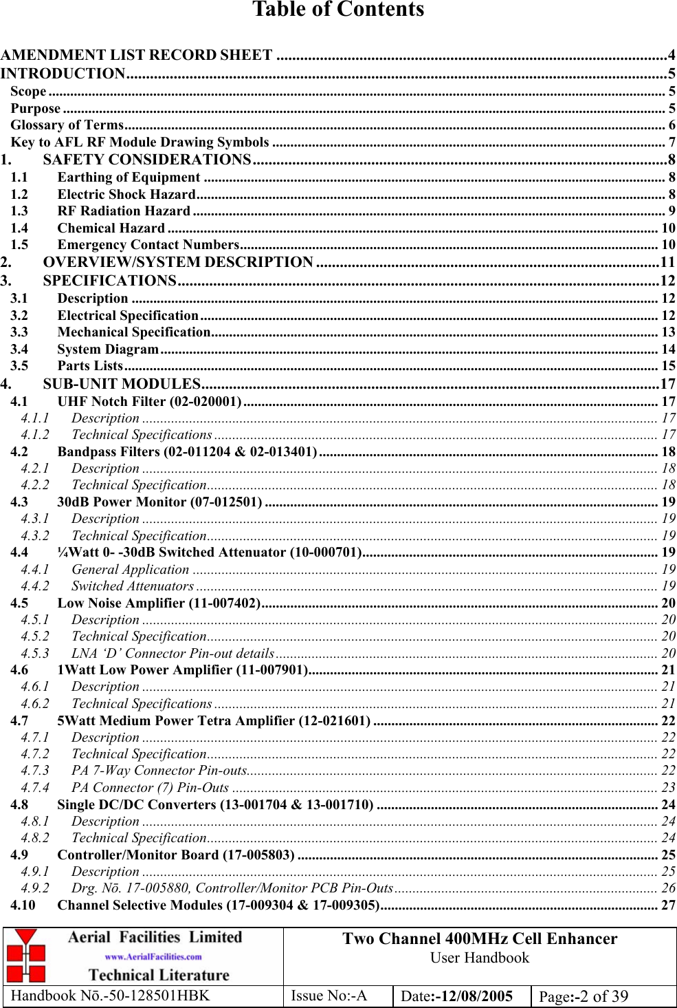 Two Channel 400MHz Cell Enhancer User Handbook Handbook N.-50-128501HBK Issue No:-A Date:-12/08/2005  Page:-2 of 39   Table of Contents  AMENDMENT LIST RECORD SHEET ...................................................................................................4 INTRODUCTION.........................................................................................................................................5 Scope ........................................................................................................................................................................... 5 Purpose ....................................................................................................................................................................... 5 Glossary of Terms...................................................................................................................................................... 6 Key to AFL RF Module Drawing Symbols ............................................................................................................. 7 1. SAFETY CONSIDERATIONS.........................................................................................................8 1.1 Earthing of Equipment ................................................................................................................................ 8 1.2 Electric Shock Hazard.................................................................................................................................. 8 1.3 RF Radiation Hazard ................................................................................................................................... 9 1.4 Chemical Hazard ........................................................................................................................................ 10 1.5 Emergency Contact Numbers.................................................................................................................... 10 2. OVERVIEW/SYSTEM DESCRIPTION .......................................................................................11 3. SPECIFICATIONS..........................................................................................................................12 3.1 Description .................................................................................................................................................. 12 3.2 Electrical Specification............................................................................................................................... 12 3.3 Mechanical Specification............................................................................................................................ 13 3.4 System Diagram.......................................................................................................................................... 14 3.5 Parts Lists.................................................................................................................................................... 15 4. SUB-UNIT MODULES....................................................................................................................17 4.1 UHF Notch Filter (02-020001) ................................................................................................................... 17 4.1.1 Description ............................................................................................................................................... 17 4.1.2 Technical Specifications ........................................................................................................................... 17 4.2 Bandpass Filters (02-011204 &amp; 02-013401) .............................................................................................. 18 4.2.1 Description ............................................................................................................................................... 18 4.2.2 Technical Specification............................................................................................................................. 18 4.3 30dB Power Monitor (07-012501) ............................................................................................................. 19 4.3.1 Description ............................................................................................................................................... 19 4.3.2 Technical Specification............................................................................................................................. 19 4.4 ¼Watt 0- -30dB Switched Attenuator (10-000701)..................................................................................19 4.4.1 General Application ................................................................................................................................. 19 4.4.2 Switched Attenuators ................................................................................................................................ 19 4.5 Low Noise Amplifier (11-007402).............................................................................................................. 20 4.5.1 Description ............................................................................................................................................... 20 4.5.2 Technical Specification............................................................................................................................. 20 4.5.3 LNA ‘D’ Connector Pin-out details.......................................................................................................... 20 4.6 1Watt Low Power Amplifier (11-007901)................................................................................................. 21 4.6.1 Description ............................................................................................................................................... 21 4.6.2 Technical Specifications ........................................................................................................................... 21 4.7 5Watt Medium Power Tetra Amplifier (12-021601) ............................................................................... 22 4.7.1 Description ............................................................................................................................................... 22 4.7.2 Technical Specification............................................................................................................................. 22 4.7.3 PA 7-Way Connector Pin-outs.................................................................................................................. 22 4.7.4 PA Connector (7) Pin-Outs ...................................................................................................................... 23 4.8 Single DC/DC Converters (13-001704 &amp; 13-001710) .............................................................................. 24 4.8.1 Description ............................................................................................................................................... 24 4.8.2 Technical Specification............................................................................................................................. 24 4.9 Controller/Monitor Board (17-005803) .................................................................................................... 25 4.9.1 Description ............................................................................................................................................... 25 4.9.2 Drg. Nō. 17-005880, Controller/Monitor PCB Pin-Outs......................................................................... 26 4.10 Channel Selective Modules (17-009304 &amp; 17-009305)............................................................................. 27 