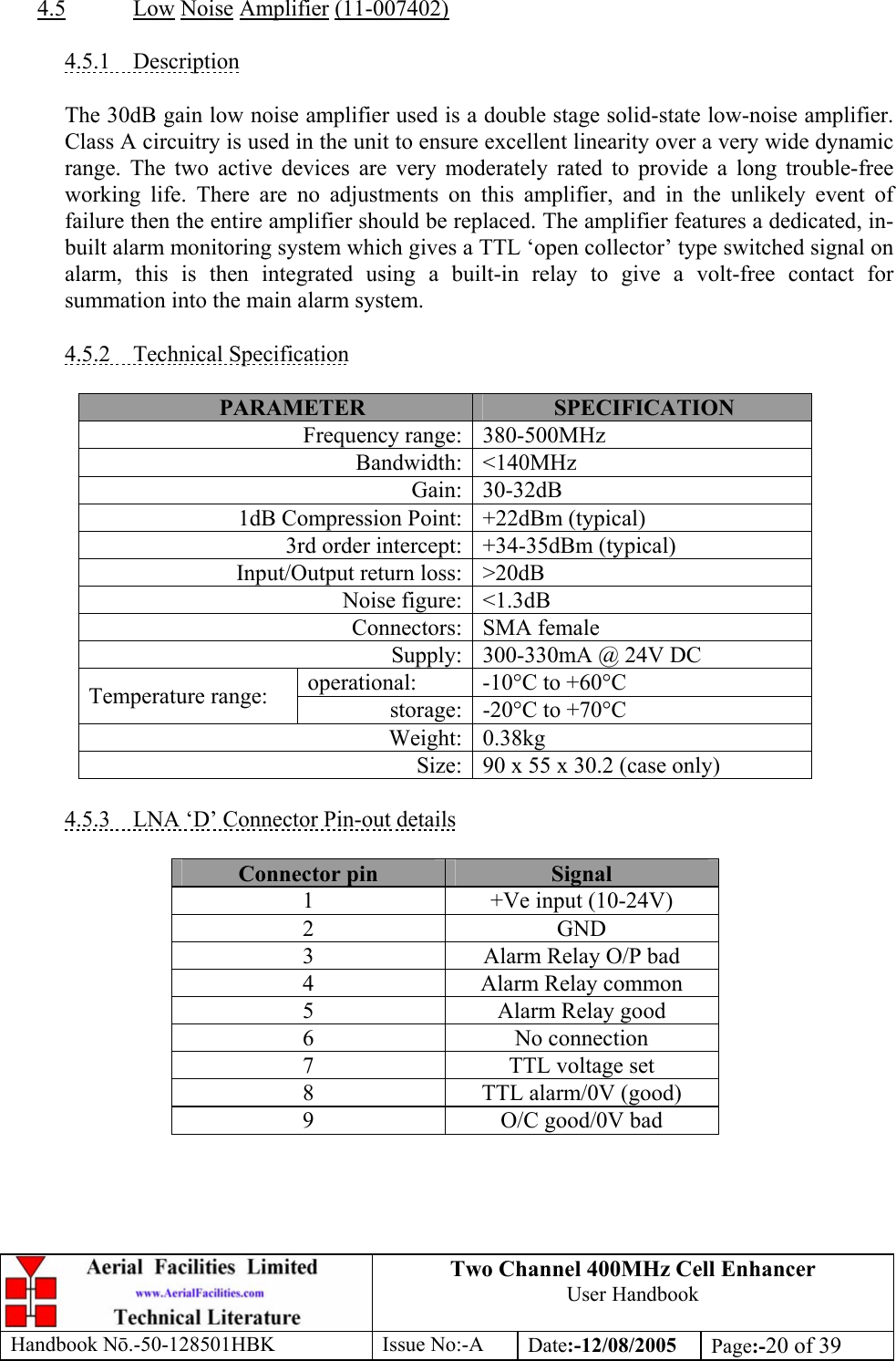 Two Channel 400MHz Cell Enhancer User Handbook Handbook N.-50-128501HBK Issue No:-A Date:-12/08/2005  Page:-20 of 39   4.5 Low Noise Amplifier (11-007402)  4.5.1 Description  The 30dB gain low noise amplifier used is a double stage solid-state low-noise amplifier. Class A circuitry is used in the unit to ensure excellent linearity over a very wide dynamic range. The two active devices are very moderately rated to provide a long trouble-free working life. There are no adjustments on this amplifier, and in the unlikely event of failure then the entire amplifier should be replaced. The amplifier features a dedicated, in-built alarm monitoring system which gives a TTL ‘open collector’ type switched signal on alarm, this is then integrated using a built-in relay to give a volt-free contact for summation into the main alarm system.  4.5.2 Technical Specification  PARAMETER  SPECIFICATION Frequency range: 380-500MHz Bandwidth: &lt;140MHz Gain: 30-32dB 1dB Compression Point: +22dBm (typical) 3rd order intercept: +34-35dBm (typical) Input/Output return loss: &gt;20dB Noise figure: &lt;1.3dB Connectors: SMA female Supply: 300-330mA @ 24V DC operational:  -10°C to +60°C Temperature range:  storage: -20°C to +70°C Weight: 0.38kg Size: 90 x 55 x 30.2 (case only)  4.5.3  LNA ‘D’ Connector Pin-out details  Connector pin  Signal 1  +Ve input (10-24V) 2 GND 3  Alarm Relay O/P bad 4  Alarm Relay common 5  Alarm Relay good 6 No connection 7  TTL voltage set 8  TTL alarm/0V (good) 9  O/C good/0V bad  