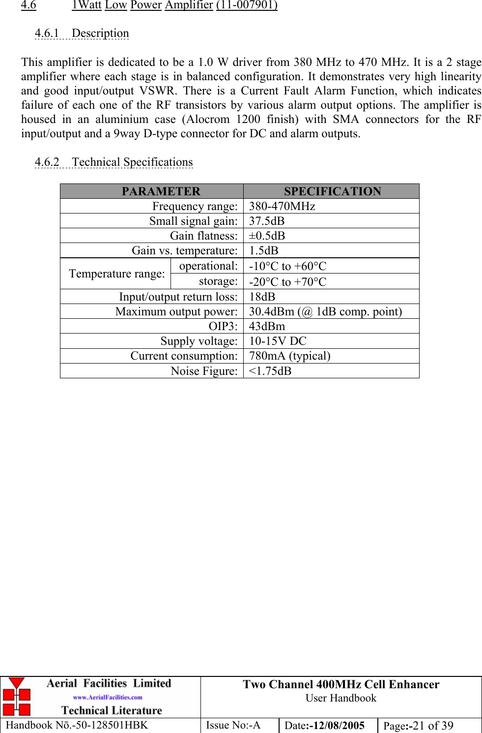 Two Channel 400MHz Cell Enhancer User Handbook Handbook N.-50-128501HBK Issue No:-A Date:-12/08/2005  Page:-21 of 39   4.6 1Watt Low Power Amplifier (11-007901)  4.6.1 Description  This amplifier is dedicated to be a 1.0 W driver from 380 MHz to 470 MHz. It is a 2 stage amplifier where each stage is in balanced configuration. It demonstrates very high linearity and good input/output VSWR. There is a Current Fault Alarm Function, which indicates failure of each one of the RF transistors by various alarm output options. The amplifier is housed in an aluminium case (Alocrom 1200 finish) with SMA connectors for the RF input/output and a 9way D-type connector for DC and alarm outputs.  4.6.2 Technical Specifications  PARAMETER  SPECIFICATION Frequency range: 380-470MHz Small signal gain: 37.5dB Gain flatness: ±0.5dB Gain vs. temperature: 1.5dB operational: -10°C to +60°C Temperature range:  storage: -20°C to +70°C Input/output return loss: 18dB Maximum output power: 30.4dBm (@ 1dB comp. point) OIP3: 43dBm Supply voltage: 10-15V DC Current consumption: 780mA (typical) Noise Figure: &lt;1.75dB   