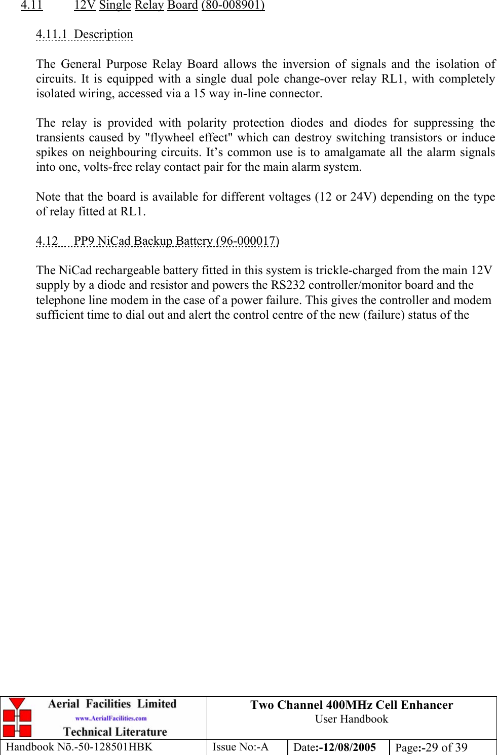 Two Channel 400MHz Cell Enhancer User Handbook Handbook N.-50-128501HBK Issue No:-A Date:-12/08/2005  Page:-29 of 39   4.11 12V Single Relay Board (80-008901)  4.11.1 Description  The General Purpose Relay Board allows the inversion of signals and the isolation of circuits. It is equipped with a single dual pole change-over relay RL1, with completely isolated wiring, accessed via a 15 way in-line connector.  The relay is provided with polarity protection diodes and diodes for suppressing the transients caused by &quot;flywheel effect&quot; which can destroy switching transistors or induce spikes on neighbouring circuits. It’s common use is to amalgamate all the alarm signals into one, volts-free relay contact pair for the main alarm system.  Note that the board is available for different voltages (12 or 24V) depending on the type of relay fitted at RL1.  4.12  PP9 NiCad Backup Battery (96-000017)  The NiCad rechargeable battery fitted in this system is trickle-charged from the main 12V supply by a diode and resistor and powers the RS232 controller/monitor board and the telephone line modem in the case of a power failure. This gives the controller and modem sufficient time to dial out and alert the control centre of the new (failure) status of the  