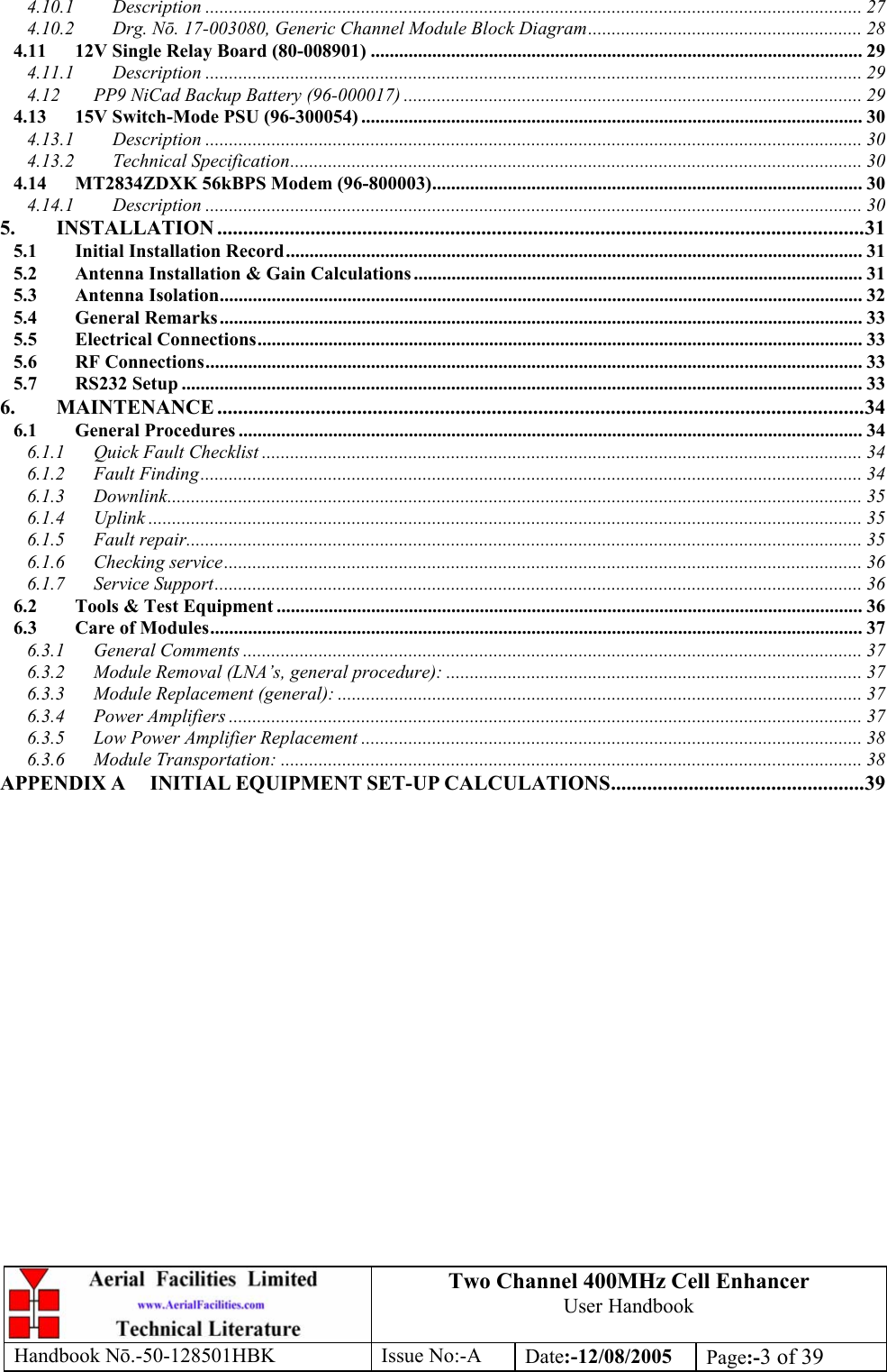 Two Channel 400MHz Cell Enhancer User Handbook Handbook N.-50-128501HBK Issue No:-A Date:-12/08/2005  Page:-3 of 39  4.10.1 Description ........................................................................................................................................... 27 4.10.2 Drg. Nō. 17-003080, Generic Channel Module Block Diagram.......................................................... 28 4.11 12V Single Relay Board (80-008901) ........................................................................................................ 29 4.11.1 Description ........................................................................................................................................... 29 4.12 PP9 NiCad Backup Battery (96-000017) ................................................................................................. 29 4.13 15V Switch-Mode PSU (96-300054) .......................................................................................................... 30 4.13.1 Description ........................................................................................................................................... 30 4.13.2 Technical Specification......................................................................................................................... 30 4.14 MT2834ZDXK 56kBPS Modem (96-800003)........................................................................................... 30 4.14.1 Description ........................................................................................................................................... 30 5. INSTALLATION .............................................................................................................................31 5.1 Initial Installation Record.......................................................................................................................... 31 5.2 Antenna Installation &amp; Gain Calculations ............................................................................................... 31 5.3 Antenna Isolation........................................................................................................................................ 32 5.4 General Remarks........................................................................................................................................ 33 5.5 Electrical Connections................................................................................................................................ 33 5.6 RF Connections........................................................................................................................................... 33 5.7 RS232 Setup ................................................................................................................................................ 33 6. MAINTENANCE .............................................................................................................................34 6.1 General Procedures .................................................................................................................................... 34 6.1.1 Quick Fault Checklist ............................................................................................................................... 34 6.1.2 Fault Finding............................................................................................................................................ 34 6.1.3 Downlink................................................................................................................................................... 35 6.1.4 Uplink ....................................................................................................................................................... 35 6.1.5 Fault repair............................................................................................................................................... 35 6.1.6 Checking service....................................................................................................................................... 36 6.1.7 Service Support......................................................................................................................................... 36 6.2 Tools &amp; Test Equipment ............................................................................................................................ 36 6.3 Care of Modules.......................................................................................................................................... 37 6.3.1 General Comments ................................................................................................................................... 37 6.3.2 Module Removal (LNA’s, general procedure): ........................................................................................ 37 6.3.3 Module Replacement (general): ............................................................................................................... 37 6.3.4 Power Amplifiers ...................................................................................................................................... 37 6.3.5 Low Power Amplifier Replacement .......................................................................................................... 38 6.3.6 Module Transportation: ........................................................................................................................... 38 APPENDIX A INITIAL EQUIPMENT SET-UP CALCULATIONS.................................................39  