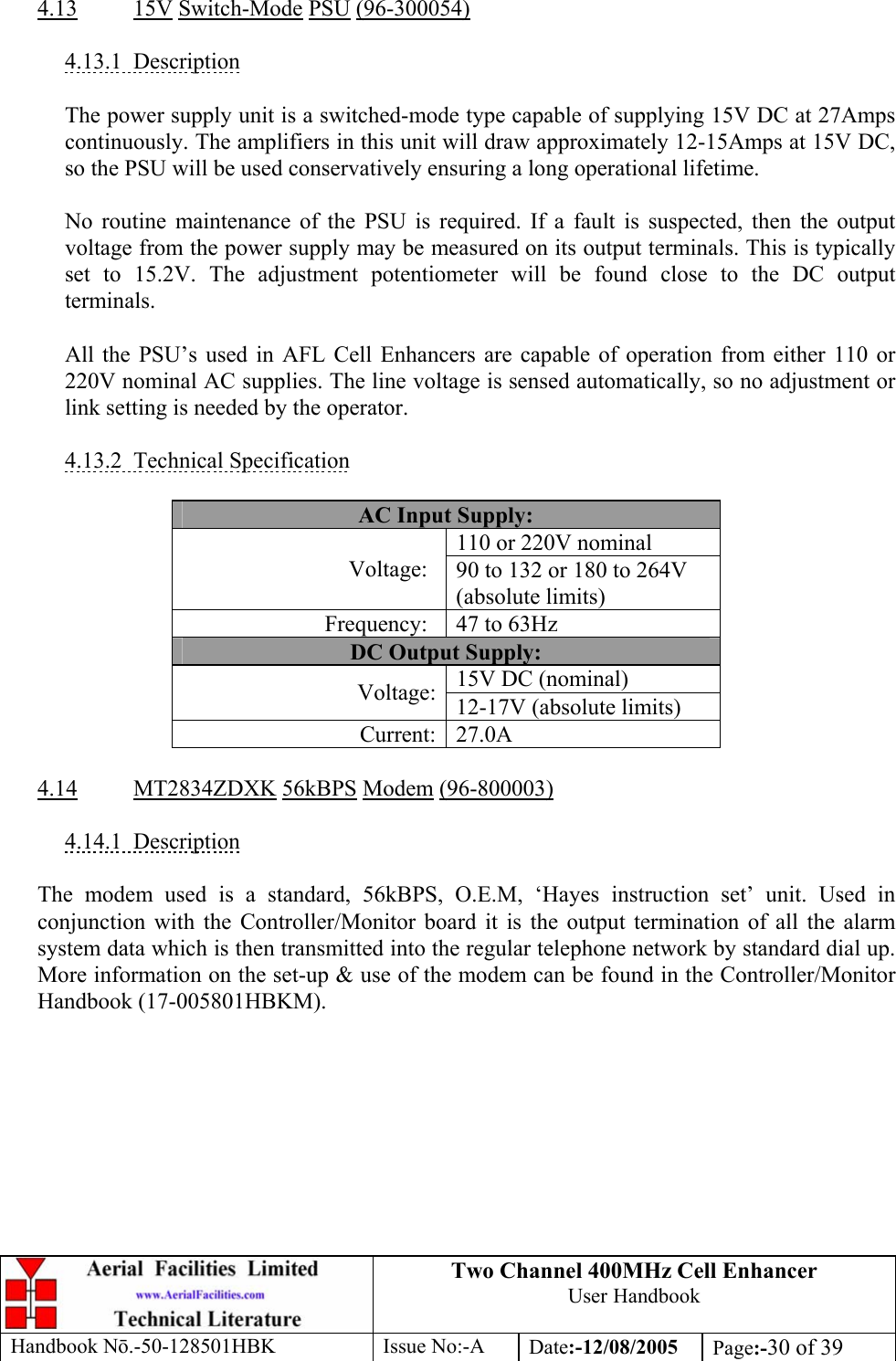 Two Channel 400MHz Cell Enhancer User Handbook Handbook N.-50-128501HBK Issue No:-A Date:-12/08/2005  Page:-30 of 39   4.13 15V Switch-Mode PSU (96-300054)  4.13.1 Description  The power supply unit is a switched-mode type capable of supplying 15V DC at 27Amps continuously. The amplifiers in this unit will draw approximately 12-15Amps at 15V DC, so the PSU will be used conservatively ensuring a long operational lifetime.  No routine maintenance of the PSU is required. If a fault is suspected, then the output voltage from the power supply may be measured on its output terminals. This is typically set to 15.2V. The adjustment potentiometer will be found close to the DC output terminals.  All the PSU’s used in AFL Cell Enhancers are capable of operation from either 110 or 220V nominal AC supplies. The line voltage is sensed automatically, so no adjustment or link setting is needed by the operator.  4.13.2 Technical Specification  AC Input Supply: 110 or 220V nominal Voltage:  90 to 132 or 180 to 264V (absolute limits) Frequency:  47 to 63Hz DC Output Supply: 15V DC (nominal) Voltage: 12-17V (absolute limits) Current: 27.0A  4.14 MT2834ZDXK 56kBPS Modem (96-800003)  4.14.1 Description  The modem used is a standard, 56kBPS, O.E.M, ‘Hayes instruction set’ unit. Used in conjunction with the Controller/Monitor board it is the output termination of all the alarm system data which is then transmitted into the regular telephone network by standard dial up. More information on the set-up &amp; use of the modem can be found in the Controller/Monitor Handbook (17-005801HBKM).  