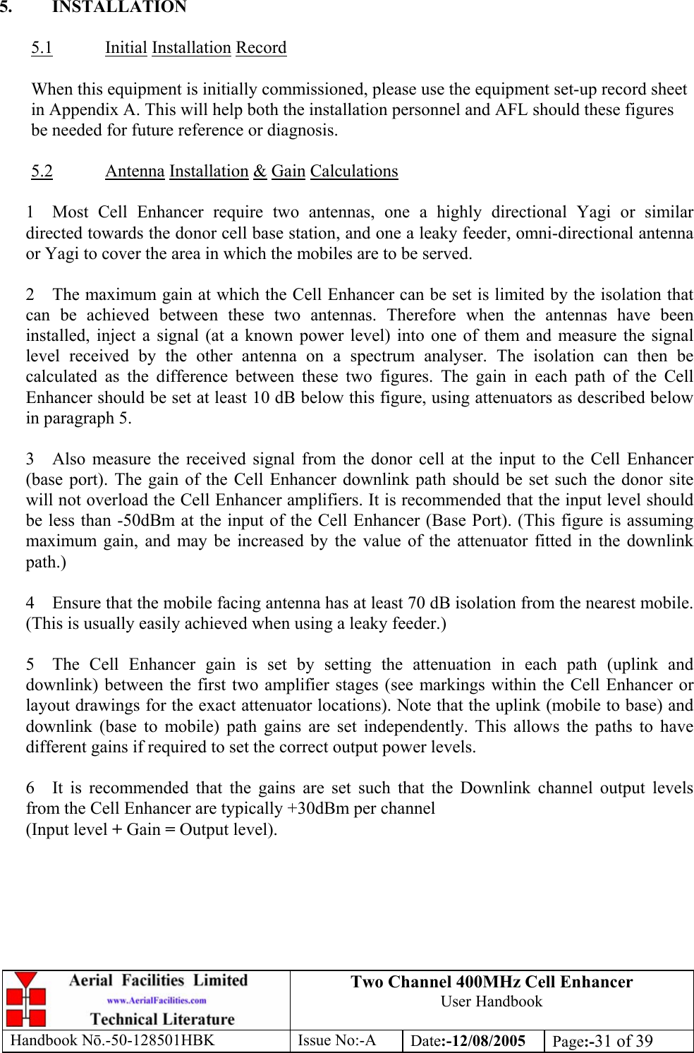 Two Channel 400MHz Cell Enhancer User Handbook Handbook N.-50-128501HBK Issue No:-A Date:-12/08/2005  Page:-31 of 39   5. INSTALLATION  5.1 Initial Installation Record  When this equipment is initially commissioned, please use the equipment set-up record sheet in Appendix A. This will help both the installation personnel and AFL should these figures be needed for future reference or diagnosis.  5.2 Antenna Installation &amp; Gain Calculations  1  Most Cell Enhancer require two antennas, one a highly directional Yagi or similar directed towards the donor cell base station, and one a leaky feeder, omni-directional antenna or Yagi to cover the area in which the mobiles are to be served.  2  The maximum gain at which the Cell Enhancer can be set is limited by the isolation that can be achieved between these two antennas. Therefore when the antennas have been installed, inject a signal (at a known power level) into one of them and measure the signal level received by the other antenna on a spectrum analyser. The isolation can then be calculated as the difference between these two figures. The gain in each path of the Cell Enhancer should be set at least 10 dB below this figure, using attenuators as described below in paragraph 5.  3  Also measure the received signal from the donor cell at the input to the Cell Enhancer (base port). The gain of the Cell Enhancer downlink path should be set such the donor site will not overload the Cell Enhancer amplifiers. It is recommended that the input level should be less than -50dBm at the input of the Cell Enhancer (Base Port). (This figure is assuming maximum gain, and may be increased by the value of the attenuator fitted in the downlink path.)  4  Ensure that the mobile facing antenna has at least 70 dB isolation from the nearest mobile. (This is usually easily achieved when using a leaky feeder.)  5  The Cell Enhancer gain is set by setting the attenuation in each path (uplink and downlink) between the first two amplifier stages (see markings within the Cell Enhancer or layout drawings for the exact attenuator locations). Note that the uplink (mobile to base) and downlink (base to mobile) path gains are set independently. This allows the paths to have different gains if required to set the correct output power levels.  6  It is recommended that the gains are set such that the Downlink channel output levels from the Cell Enhancer are typically +30dBm per channel (Input level + Gain = Output level).  