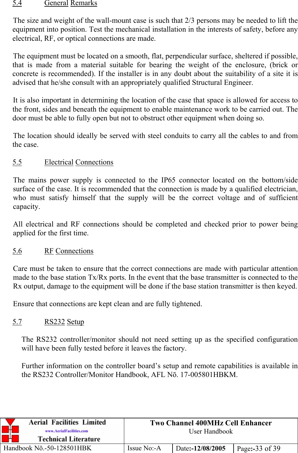 Two Channel 400MHz Cell Enhancer User Handbook Handbook N.-50-128501HBK Issue No:-A Date:-12/08/2005  Page:-33 of 39   5.4 General Remarks  The size and weight of the wall-mount case is such that 2/3 persons may be needed to lift the equipment into position. Test the mechanical installation in the interests of safety, before any electrical, RF, or optical connections are made.  The equipment must be located on a smooth, flat, perpendicular surface, sheltered if possible, that is made from a material suitable for bearing the weight of the enclosure, (brick or concrete is recommended). If the installer is in any doubt about the suitability of a site it is advised that he/she consult with an appropriately qualified Structural Engineer.  It is also important in determining the location of the case that space is allowed for access to the front, sides and beneath the equipment to enable maintenance work to be carried out. The door must be able to fully open but not to obstruct other equipment when doing so.  The location should ideally be served with steel conduits to carry all the cables to and from the case.  5.5 Electrical Connections  The mains power supply is connected to the IP65 connector located on the bottom/side surface of the case. It is recommended that the connection is made by a qualified electrician, who must satisfy himself that the supply will be the correct voltage and of sufficient capacity.  All electrical and RF connections should be completed and checked prior to power being applied for the first time.  5.6 RF Connections  Care must be taken to ensure that the correct connections are made with particular attention made to the base station Tx/Rx ports. In the event that the base transmitter is connected to the Rx output, damage to the equipment will be done if the base station transmitter is then keyed.  Ensure that connections are kept clean and are fully tightened.  5.7 RS232 Setup  The RS232 controller/monitor should not need setting up as the specified configuration will have been fully tested before it leaves the factory.  Further information on the controller board’s setup and remote capabilities is available in the RS232 Controller/Monitor Handbook, AFL N. 17-005801HBKM. 