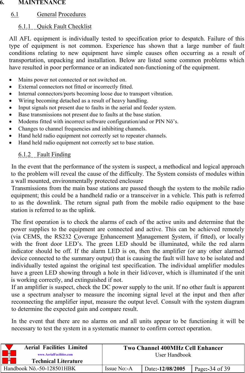 Two Channel 400MHz Cell Enhancer User Handbook Handbook N.-50-128501HBK Issue No:-A Date:-12/08/2005  Page:-34 of 39   6. MAINTENANCE  6.1 General Procedures  6.1.1  Quick Fault Checklist  All AFL equipment is individually tested to specification prior to despatch. Failure of this type of equipment is not common. Experience has shown that a large number of fault conditions relating to new equipment have simple causes often occurring as a result of transportation, unpacking and installation. Below are listed some common problems which have resulted in poor performance or an indicated non-functioning of the equipment.  • Mains power not connected or not switched on. • External connectors not fitted or incorrectly fitted. • Internal connectors/ports becoming loose due to transport vibration. • Wiring becoming detached as a result of heavy handling. • Input signals not present due to faults in the aerial and feeder system. • Base transmissions not present due to faults at the base station. • Modems fitted with incorrect software configuration/and or PIN N’s. • Changes to channel frequencies and inhibiting channels. • Hand held radio equipment not correctly set to repeater channels. • Hand held radio equipment not correctly set to base station.  6.1.2 Fault Finding  In the event that the performance of the system is suspect, a methodical and logical approach to the problem will reveal the cause of the difficulty. The System consists of modules within a wall mounted, environmentally protected enclosure Transmissions from the main base stations are passed though the system to the mobile radio equipment; this could be a handheld radio or a transceiver in a vehicle. This path is referred to as the downlink. The return signal path from the mobile radio equipment to the base station is referred to as the uplink.  The first operation is to check the alarms of each of the active units and determine that the power supplies to the equipment are connected and active. This can be achieved remotely (via CEMS, the RS232 Coverage Enhancement Management System, if fitted), or locally with the front door LED’s. The green LED should be illuminated, while the red alarm indicator should be off. If the alarm LED is on, then the amplifier (or any other alarmed device connected to the summary output) that is causing the fault will have to be isolated and individually tested against the original test specification. The individual amplifier modules have a green LED showing through a hole in their lid/cover, which is illuminated if the unit is working correctly, and extinguished if not. If an amplifier is suspect, check the DC power supply to the unit. If no other fault is apparent use a spectrum analyser to measure the incoming signal level at the input and then after reconnecting the amplifier input, measure the output level. Consult with the system diagram to determine the expected gain and compare result.  In the event that there are no alarms on and all units appear to be functioning it will be necessary to test the system in a systematic manner to confirm correct operation. 