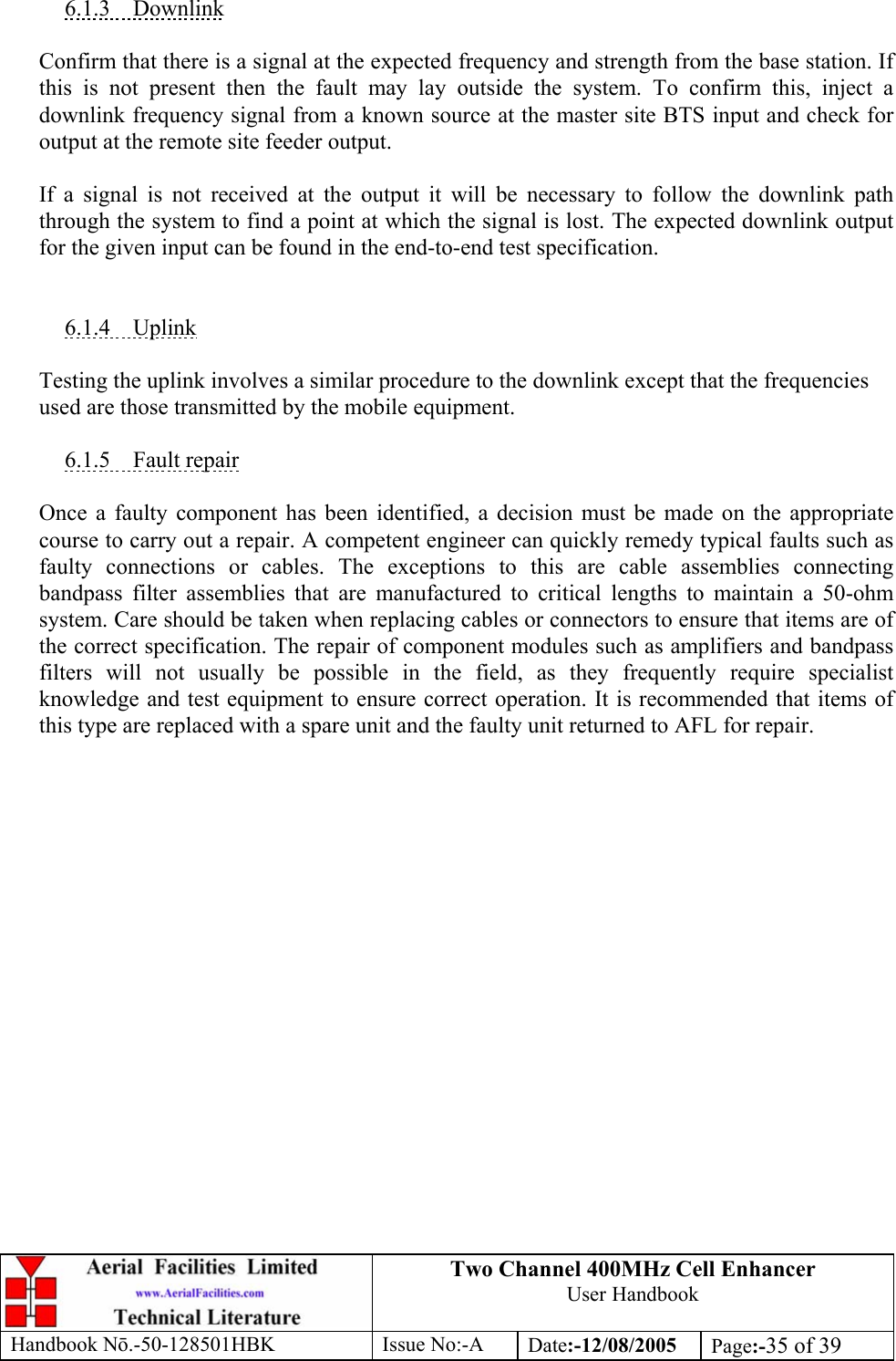 Two Channel 400MHz Cell Enhancer User Handbook Handbook N.-50-128501HBK Issue No:-A Date:-12/08/2005  Page:-35 of 39   6.1.3 Downlink  Confirm that there is a signal at the expected frequency and strength from the base station. If this is not present then the fault may lay outside the system. To confirm this, inject a downlink frequency signal from a known source at the master site BTS input and check for output at the remote site feeder output.  If a signal is not received at the output it will be necessary to follow the downlink path through the system to find a point at which the signal is lost. The expected downlink output for the given input can be found in the end-to-end test specification.   6.1.4 Uplink  Testing the uplink involves a similar procedure to the downlink except that the frequencies used are those transmitted by the mobile equipment.  6.1.5 Fault repair  Once a faulty component has been identified, a decision must be made on the appropriate course to carry out a repair. A competent engineer can quickly remedy typical faults such as faulty connections or cables. The exceptions to this are cable assemblies connecting bandpass filter assemblies that are manufactured to critical lengths to maintain a 50-ohm system. Care should be taken when replacing cables or connectors to ensure that items are of the correct specification. The repair of component modules such as amplifiers and bandpass filters will not usually be possible in the field, as they frequently require specialist knowledge and test equipment to ensure correct operation. It is recommended that items of this type are replaced with a spare unit and the faulty unit returned to AFL for repair.  