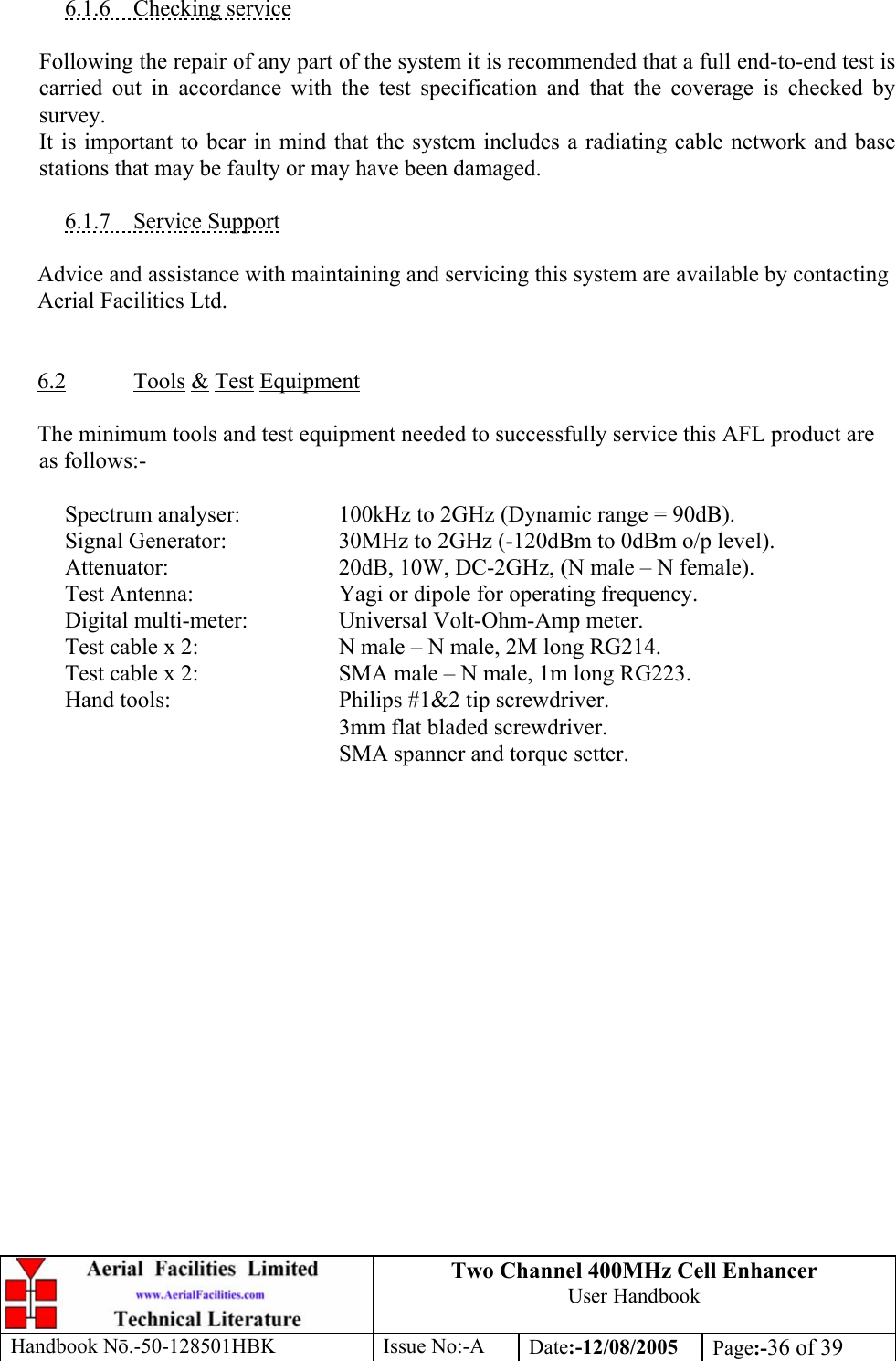 Two Channel 400MHz Cell Enhancer User Handbook Handbook N.-50-128501HBK Issue No:-A Date:-12/08/2005  Page:-36 of 39   6.1.6 Checking service  Following the repair of any part of the system it is recommended that a full end-to-end test is carried out in accordance with the test specification and that the coverage is checked by survey. It is important to bear in mind that the system includes a radiating cable network and base stations that may be faulty or may have been damaged.  6.1.7 Service Support  Advice and assistance with maintaining and servicing this system are available by contacting Aerial Facilities Ltd.   6.2 Tools &amp; Test Equipment  The minimum tools and test equipment needed to successfully service this AFL product are as follows:-    Spectrum analyser:    100kHz to 2GHz (Dynamic range = 90dB).   Signal Generator:    30MHz to 2GHz (-120dBm to 0dBm o/p level).   Attenuator:      20dB, 10W, DC-2GHz, (N male – N female).   Test Antenna:     Yagi or dipole for operating frequency.   Digital multi-meter:    Universal Volt-Ohm-Amp meter.   Test cable x 2:     N male – N male, 2M long RG214.   Test cable x 2:     SMA male – N male, 1m long RG223.   Hand tools:      Philips #1&amp;2 tip screwdriver. 3mm flat bladed screwdriver.      SMA spanner and torque setter.  