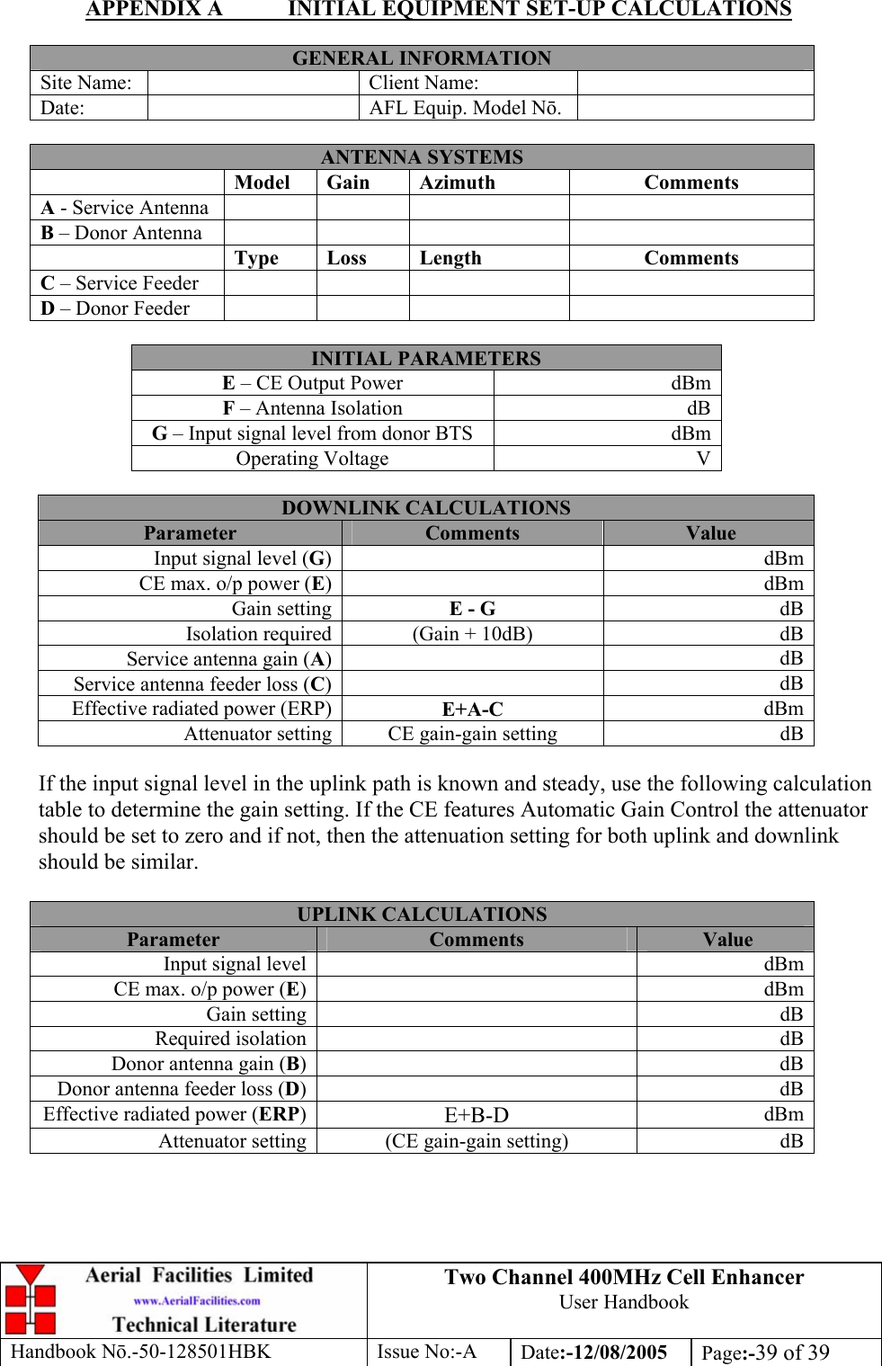 Two Channel 400MHz Cell Enhancer User Handbook Handbook N.-50-128501HBK Issue No:-A Date:-12/08/2005  Page:-39 of 39  APPENDIX A  INITIAL EQUIPMENT SET-UP CALCULATIONS  GENERAL INFORMATION Site Name:    Client Name:   Date:    AFL Equip. Model N.   ANTENNA SYSTEMS  Model Gain  Azimuth  Comments A - Service Antenna       B – Donor Antenna        Type Loss  Length  Comments C – Service Feeder       D – Donor Feeder        INITIAL PARAMETERS E – CE Output Power  dBm F – Antenna Isolation  dB G – Input signal level from donor BTS  dBm Operating Voltage  V  DOWNLINK CALCULATIONS Parameter  Comments  Value Input signal level (G) dBmCE max. o/p power (E) dBmGain setting E - G  dBIsolation required (Gain + 10dB)  dBService antenna gain (A) dBService antenna feeder loss (C) dBEffective radiated power (ERP) E+A-C  dBmAttenuator setting CE gain-gain setting  dB If the input signal level in the uplink path is known and steady, use the following calculation table to determine the gain setting. If the CE features Automatic Gain Control the attenuator should be set to zero and if not, then the attenuation setting for both uplink and downlink should be similar.  UPLINK CALCULATIONS Parameter  Comments  Value Input signal level    dBmCE max. o/p power (E)   dBmGain setting    dBRequired isolation    dBDonor antenna gain (B)   dBDonor antenna feeder loss (D)   dBEffective radiated power (ERP)  E+B-D  dBmAttenuator setting  (CE gain-gain setting)  dB 