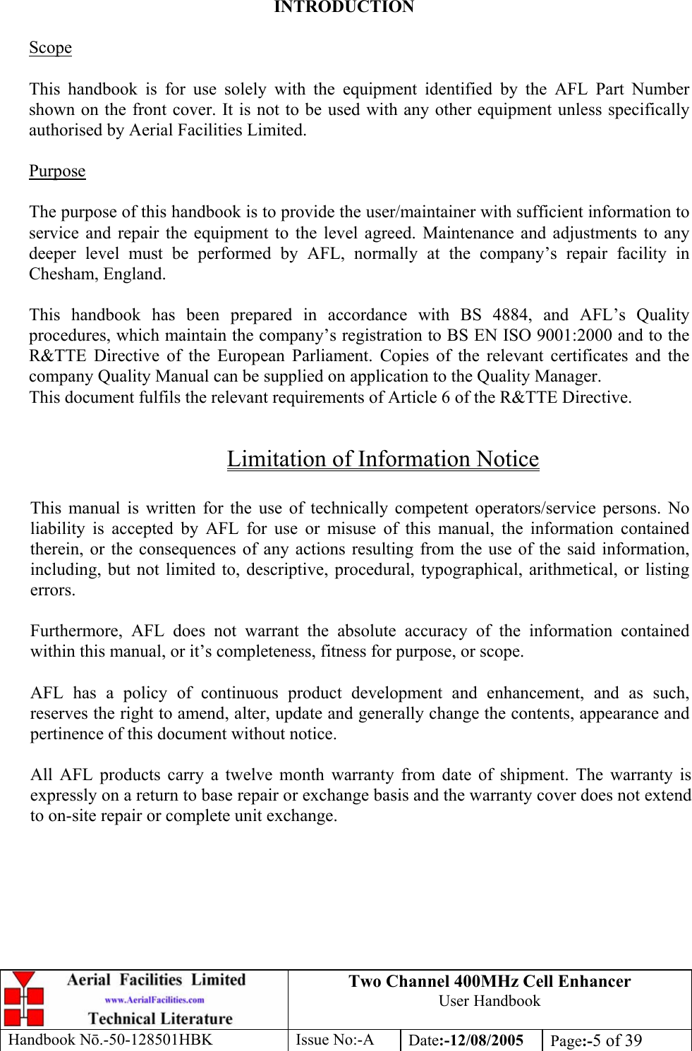 Two Channel 400MHz Cell Enhancer User Handbook Handbook N.-50-128501HBK Issue No:-A Date:-12/08/2005  Page:-5 of 39   INTRODUCTION  Scope  This handbook is for use solely with the equipment identified by the AFL Part Number shown on the front cover. It is not to be used with any other equipment unless specifically authorised by Aerial Facilities Limited.  Purpose  The purpose of this handbook is to provide the user/maintainer with sufficient information to service and repair the equipment to the level agreed. Maintenance and adjustments to any deeper level must be performed by AFL, normally at the company’s repair facility in Chesham, England.  This handbook has been prepared in accordance with BS 4884, and AFL’s Quality procedures, which maintain the company’s registration to BS EN ISO 9001:2000 and to the R&amp;TTE Directive of the European Parliament. Copies of the relevant certificates and the company Quality Manual can be supplied on application to the Quality Manager. This document fulfils the relevant requirements of Article 6 of the R&amp;TTE Directive.  Limitation of Information Notice  This manual is written for the use of technically competent operators/service persons. No liability is accepted by AFL for use or misuse of this manual, the information contained therein, or the consequences of any actions resulting from the use of the said information, including, but not limited to, descriptive, procedural, typographical, arithmetical, or listing errors.  Furthermore, AFL does not warrant the absolute accuracy of the information contained within this manual, or it’s completeness, fitness for purpose, or scope.  AFL has a policy of continuous product development and enhancement, and as such, reserves the right to amend, alter, update and generally change the contents, appearance and pertinence of this document without notice.  All AFL products carry a twelve month warranty from date of shipment. The warranty is expressly on a return to base repair or exchange basis and the warranty cover does not extend to on-site repair or complete unit exchange. 