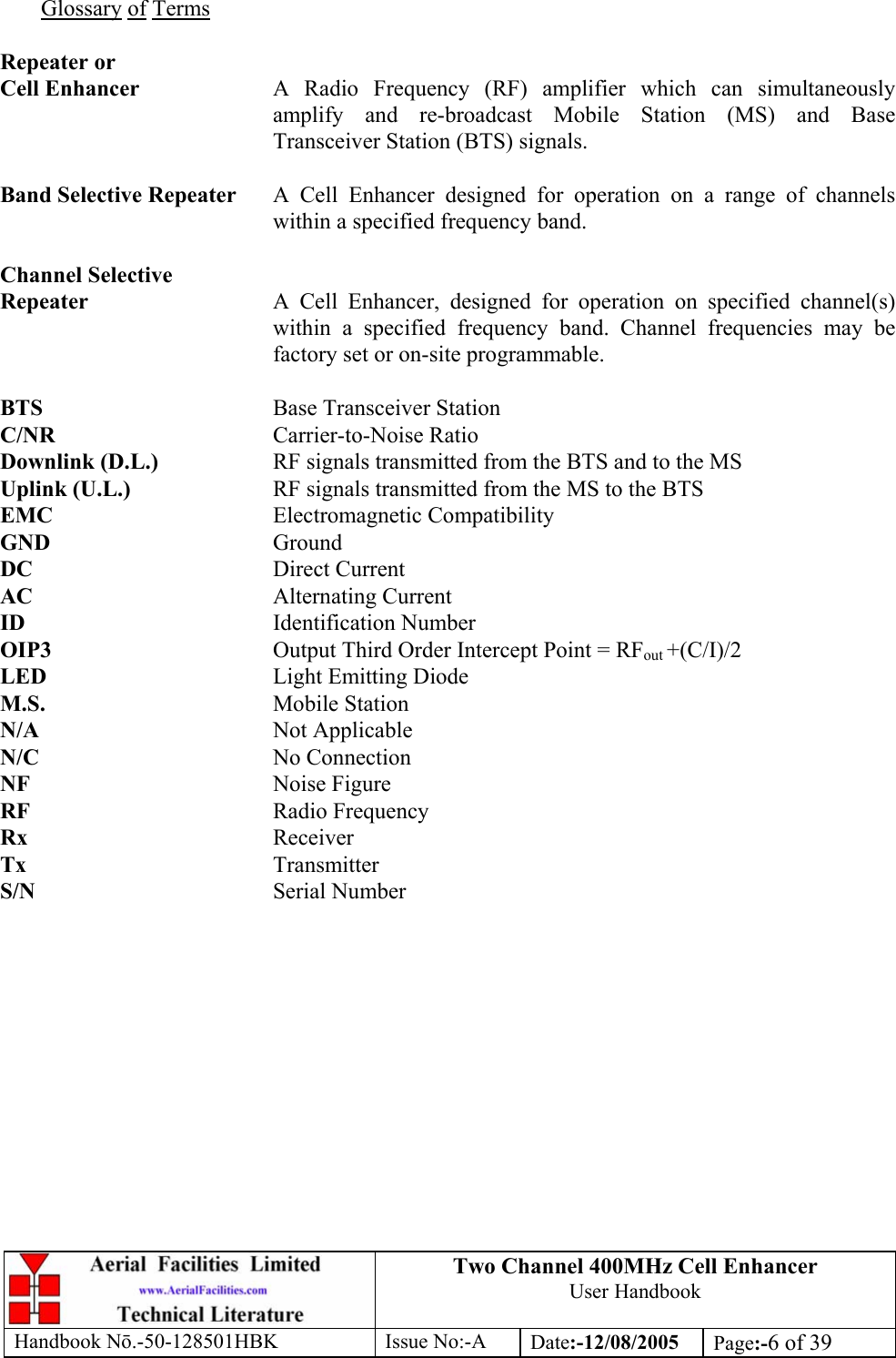 Two Channel 400MHz Cell Enhancer User Handbook Handbook N.-50-128501HBK Issue No:-A Date:-12/08/2005  Page:-6 of 39   Glossary of Terms  Repeater or Cell Enhancer  A Radio Frequency (RF) amplifier which can simultaneously amplify and re-broadcast Mobile Station (MS) and Base Transceiver Station (BTS) signals.  Band Selective Repeater  A Cell Enhancer designed for operation on a range of channels within a specified frequency band.  Channel Selective Repeater  A Cell Enhancer, designed for operation on specified channel(s) within a specified frequency band. Channel frequencies may be factory set or on-site programmable.  BTS    Base Transceiver Station C/NR    Carrier-to-Noise Ratio Downlink (D.L.)    RF signals transmitted from the BTS and to the MS Uplink (U.L.)     RF signals transmitted from the MS to the BTS EMC    Electromagnetic Compatibility GND    Ground DC    Direct Current AC    Alternating Current ID    Identification Number OIP3    Output Third Order Intercept Point = RFout +(C/I)/2 LED    Light Emitting Diode M.S.    Mobile Station N/A    Not Applicable N/C    No Connection NF    Noise Figure RF    Radio Frequency Rx    Receiver Tx    Transmitter S/N    Serial Number 