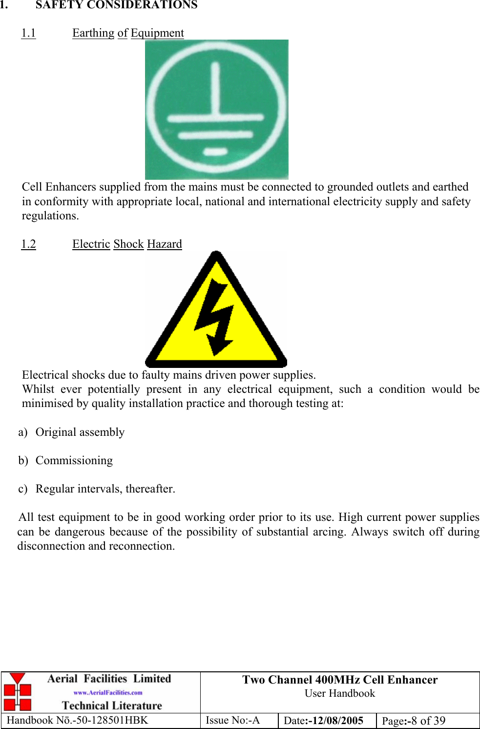 Two Channel 400MHz Cell Enhancer User Handbook Handbook N.-50-128501HBK Issue No:-A Date:-12/08/2005  Page:-8 of 39   1. SAFETY CONSIDERATIONS  1.1 Earthing of Equipment  Cell Enhancers supplied from the mains must be connected to grounded outlets and earthed in conformity with appropriate local, national and international electricity supply and safety regulations.  1.2 Electric Shock Hazard  Electrical shocks due to faulty mains driven power supplies. Whilst ever potentially present in any electrical equipment, such a condition would be minimised by quality installation practice and thorough testing at:  a) Original assembly  b) Commissioning  c)  Regular intervals, thereafter.  All test equipment to be in good working order prior to its use. High current power supplies can be dangerous because of the possibility of substantial arcing. Always switch off during disconnection and reconnection.  