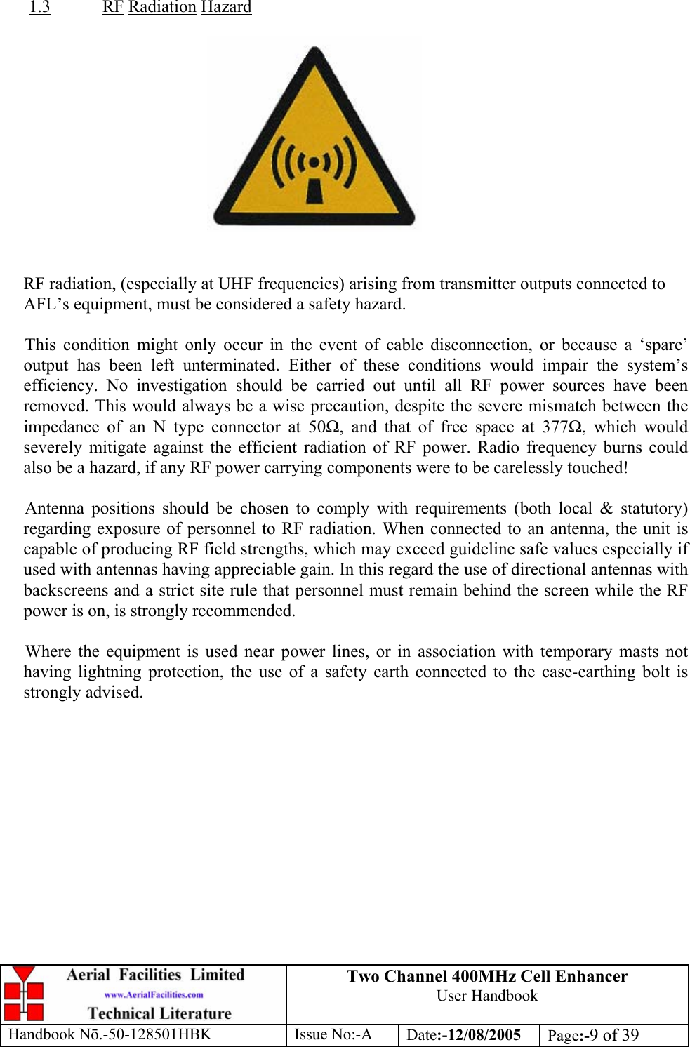 Two Channel 400MHz Cell Enhancer User Handbook Handbook N.-50-128501HBK Issue No:-A Date:-12/08/2005  Page:-9 of 39   1.3 RF Radiation Hazard     RF radiation, (especially at UHF frequencies) arising from transmitter outputs connected to AFL’s equipment, must be considered a safety hazard.  This condition might only occur in the event of cable disconnection, or because a ‘spare’ output has been left unterminated. Either of these conditions would impair the system’s efficiency. No investigation should be carried out until all RF power sources have been removed. This would always be a wise precaution, despite the severe mismatch between the impedance of an N type connector at 50, and that of free space at 377, which would severely mitigate against the efficient radiation of RF power. Radio frequency burns could also be a hazard, if any RF power carrying components were to be carelessly touched!  Antenna positions should be chosen to comply with requirements (both local &amp; statutory) regarding exposure of personnel to RF radiation. When connected to an antenna, the unit is capable of producing RF field strengths, which may exceed guideline safe values especially if used with antennas having appreciable gain. In this regard the use of directional antennas with backscreens and a strict site rule that personnel must remain behind the screen while the RF power is on, is strongly recommended.  Where the equipment is used near power lines, or in association with temporary masts not having lightning protection, the use of a safety earth connected to the case-earthing bolt is strongly advised. 