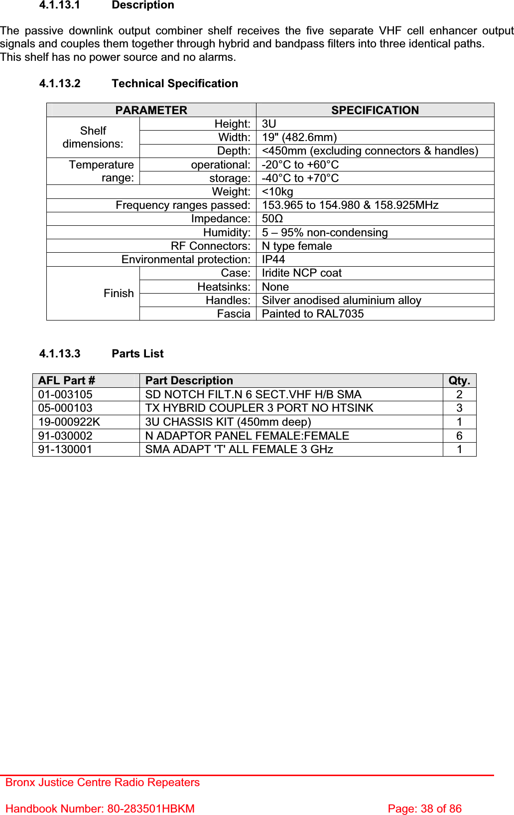 Bronx Justice Centre Radio Repeaters Handbook Number: 80-283501HBKM  Page: 38 of 86 4.1.13.1 Description The passive downlink output combiner shelf receives the five separate VHF cell enhancer output signals and couples them together through hybrid and bandpass filters into three identical paths. This shelf has no power source and no alarms. 4.1.13.2 Technical Specification PARAMETER SPECIFICATIONHeight: 3U Width: 19&quot; (482.6mm) Shelfdimensions: Depth: &lt;450mm (excluding connectors &amp; handles) operational: -20°C to +60°C Temperaturerange: storage: -40°C to +70°C Weight: &lt;10kg Frequency ranges passed: 153.965 to 154.980 &amp; 158.925MHz Impedance: 50ȍHumidity: 5 – 95% non-condensing RF Connectors: N type female Environmental protection: IP44 Case: Iridite NCP coat Heatsinks: None Handles: Silver anodised aluminium alloy FinishFascia Painted to RAL7035 4.1.13.3 Parts List AFL Part #  Part Description  Qty.01-003105  SD NOTCH FILT.N 6 SECT.VHF H/B SMA  2 05-000103  TX HYBRID COUPLER 3 PORT NO HTSINK  3 19-000922K  3U CHASSIS KIT (450mm deep)  1 91-030002  N ADAPTOR PANEL FEMALE:FEMALE  6 91-130001  SMA ADAPT &apos;T&apos; ALL FEMALE 3 GHz  1 