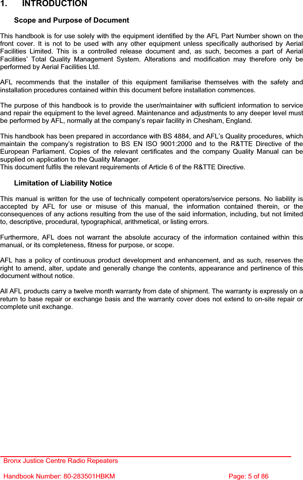 Bronx Justice Centre Radio Repeaters Handbook Number: 80-283501HBKM  Page: 5 of 86 1. INTRODUCTION Scope and Purpose of Document This handbook is for use solely with the equipment identified by the AFL Part Number shown on the front cover. It is not to be used with any other equipment unless specifically authorised by Aerial Facilities Limited. This is a controlled release document and, as such, becomes a part of Aerial Facilities’ Total Quality Management System. Alterations and modification may therefore only be performed by Aerial Facilities Ltd. AFL recommends that the installer of this equipment familiarise themselves with the safety and installation procedures contained within this document before installation commences. The purpose of this handbook is to provide the user/maintainer with sufficient information to service and repair the equipment to the level agreed. Maintenance and adjustments to any deeper level must be performed by AFL, normally at the company’s repair facility in Chesham, England. This handbook has been prepared in accordance with BS 4884, and AFL’s Quality procedures, which maintain the company’s registration to BS EN ISO 9001:2000 and to the R&amp;TTE Directive of the European Parliament. Copies of the relevant certificates and the company Quality Manual can be supplied on application to the Quality Manager. This document fulfils the relevant requirements of Article 6 of the R&amp;TTE Directive. Limitation of Liability Notice This manual is written for the use of technically competent operators/service persons. No liability is accepted by AFL for use or misuse of this manual, the information contained therein, or the consequences of any actions resulting from the use of the said information, including, but not limited to, descriptive, procedural, typographical, arithmetical, or listing errors. Furthermore, AFL does not warrant the absolute accuracy of the information contained within this manual, or its completeness, fitness for purpose, or scope. AFL has a policy of continuous product development and enhancement, and as such, reserves the right to amend, alter, update and generally change the contents, appearance and pertinence of this document without notice. All AFL products carry a twelve month warranty from date of shipment. The warranty is expressly on a return to base repair or exchange basis and the warranty cover does not extend to on-site repair or complete unit exchange. 