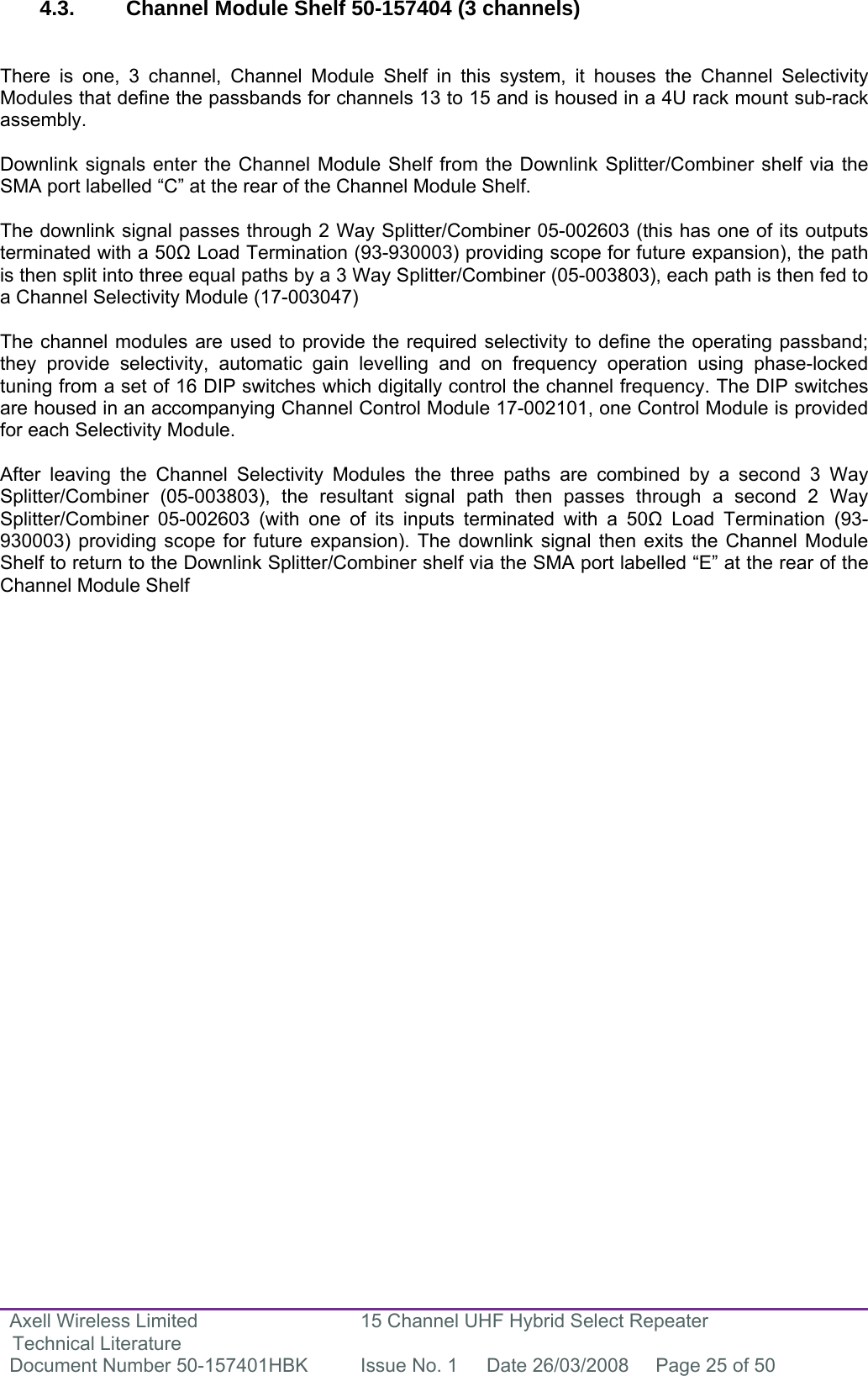 Axell Wireless Limited Technical Literature 15 Channel UHF Hybrid Select Repeater Document Number 50-157401HBK  Issue No. 1  Date 26/03/2008  Page 25 of 50   4.3.  Channel Module Shelf 50-157404 (3 channels)   There is one, 3 channel, Channel Module Shelf in this system, it houses the Channel Selectivity Modules that define the passbands for channels 13 to 15 and is housed in a 4U rack mount sub-rack assembly.  Downlink signals enter the Channel Module Shelf from the Downlink Splitter/Combiner shelf via the SMA port labelled “C” at the rear of the Channel Module Shelf.  The downlink signal passes through 2 Way Splitter/Combiner 05-002603 (this has one of its outputs terminated with a 50 Load Termination (93-930003) providing scope for future expansion), the path is then split into three equal paths by a 3 Way Splitter/Combiner (05-003803), each path is then fed to a Channel Selectivity Module (17-003047)  The channel modules are used to provide the required selectivity to define the operating passband; they provide selectivity, automatic gain levelling and on frequency operation using phase-locked tuning from a set of 16 DIP switches which digitally control the channel frequency. The DIP switches are housed in an accompanying Channel Control Module 17-002101, one Control Module is provided for each Selectivity Module.  After leaving the Channel Selectivity Modules the three paths are combined by a second 3 Way Splitter/Combiner (05-003803), the resultant signal path then passes through a second 2 Way Splitter/Combiner 05-002603 (with one of its inputs terminated with a 50 Load Termination (93-930003) providing scope for future expansion). The downlink signal then exits the Channel Module Shelf to return to the Downlink Splitter/Combiner shelf via the SMA port labelled “E” at the rear of the Channel Module Shelf                             