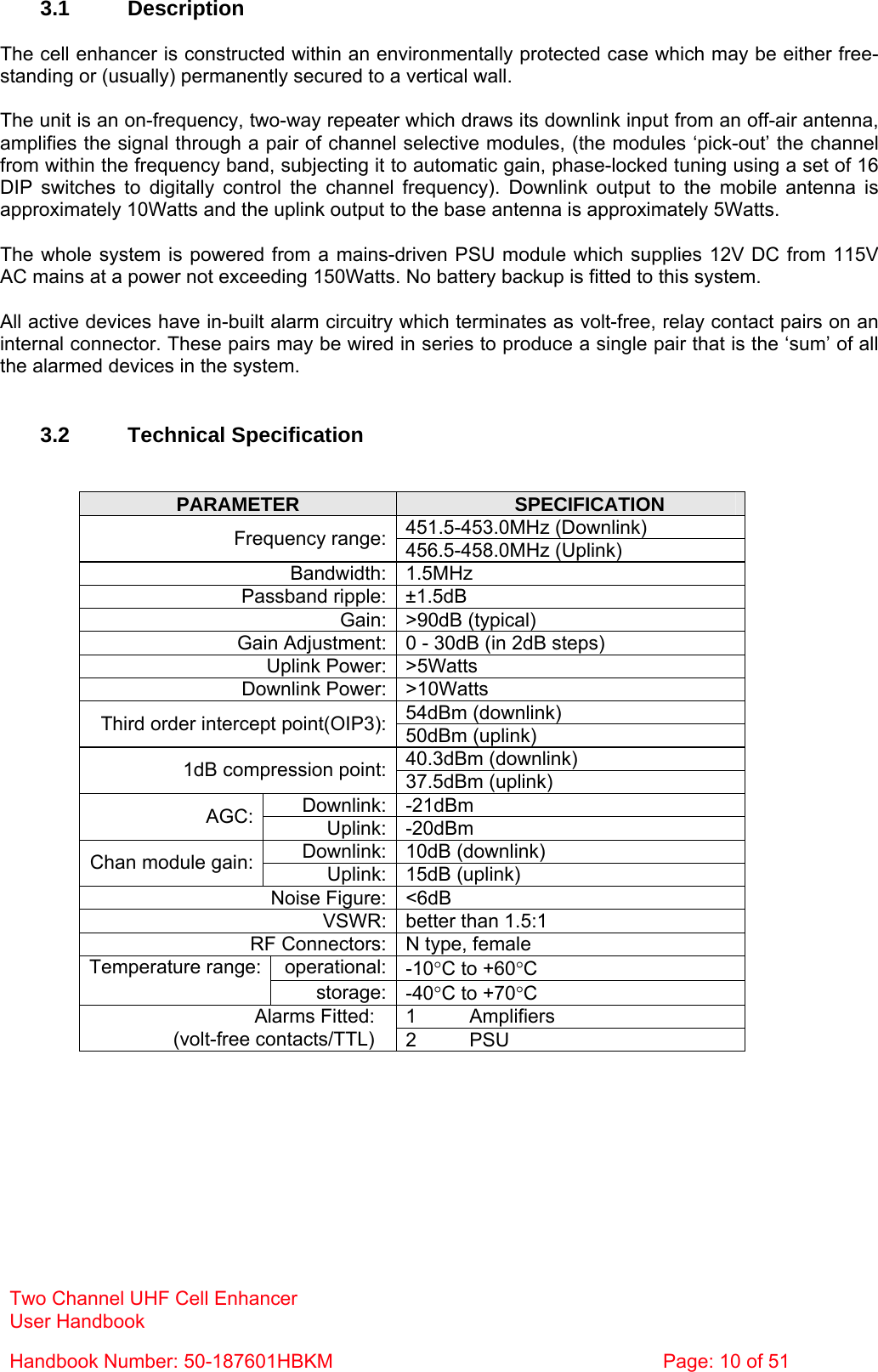 Two Channel UHF Cell Enhancer User Handbook Handbook Number: 50-187601HBKM  Page: 10 of 51   3.1 Description  The cell enhancer is constructed within an environmentally protected case which may be either free-standing or (usually) permanently secured to a vertical wall.  The unit is an on-frequency, two-way repeater which draws its downlink input from an off-air antenna, amplifies the signal through a pair of channel selective modules, (the modules ‘pick-out’ the channel from within the frequency band, subjecting it to automatic gain, phase-locked tuning using a set of 16 DIP switches to digitally control the channel frequency). Downlink output to the mobile antenna is approximately 10Watts and the uplink output to the base antenna is approximately 5Watts.  The whole system is powered from a mains-driven PSU module which supplies 12V DC from 115V AC mains at a power not exceeding 150Watts. No battery backup is fitted to this system.  All active devices have in-built alarm circuitry which terminates as volt-free, relay contact pairs on an internal connector. These pairs may be wired in series to produce a single pair that is the ‘sum’ of all the alarmed devices in the system.   3.2 Technical Specification   PARAMETER  SPECIFICATION 451.5-453.0MHz (Downlink) Frequency range: 456.5-458.0MHz (Uplink) Bandwidth: 1.5MHz Passband ripple: ±1.5dB Gain: &gt;90dB (typical) Gain Adjustment: 0 - 30dB (in 2dB steps) Uplink Power: &gt;5Watts Downlink Power: &gt;10Watts 54dBm (downlink) Third order intercept point(OIP3):  50dBm (uplink) 40.3dBm (downlink) 1dB compression point: 37.5dBm (uplink) Downlink: -21dBm AGC:  Uplink: -20dBm Downlink: 10dB (downlink) Chan module gain:  Uplink: 15dB (uplink) Noise Figure: &lt;6dB VSWR: better than 1.5:1 RF Connectors: N type, female operational: -10°C to +60°C Temperature range:  storage: -40°C to +70°C 1 Amplifiers Alarms Fitted: (volt-free contacts/TTL)  2 PSU 