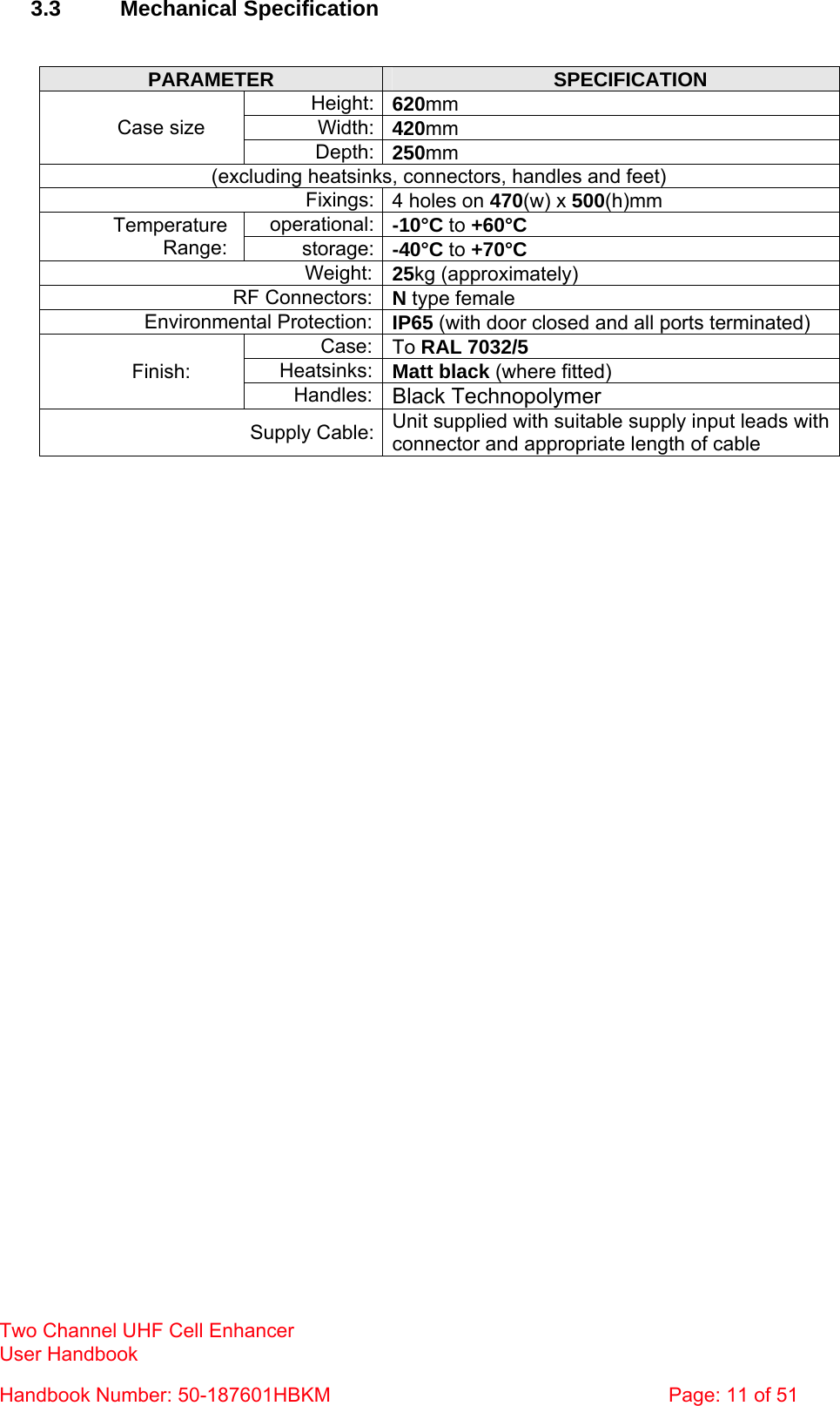 Two Channel UHF Cell Enhancer User Handbook Handbook Number: 50-187601HBKM  Page: 11 of 51   3.3 Mechanical Specification   PARAMETER  SPECIFICATION Height: 620mm Width: 420mm Case size Depth: 250mm (excluding heatsinks, connectors, handles and feet) Fixings: 4 holes on 470(w) x 500(h)mm operational: -10°C to +60°C Temperature Range:  storage: -40°C to +70°C Weight: 25kg (approximately) RF Connectors: N type female Environmental Protection: IP65 (with door closed and all ports terminated) Case: To RAL 7032/5 Heatsinks: Matt black (where fitted) Finish: Handles: Black Technopolymer Supply Cable: Unit supplied with suitable supply input leads with connector and appropriate length of cable   