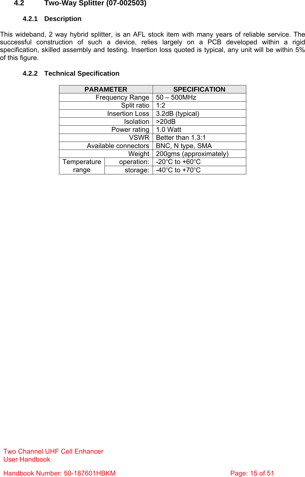 Two Channel UHF Cell Enhancer User Handbook Handbook Number: 50-187601HBKM  Page: 15 of 51   4.2  Two-Way Splitter (07-002503)  4.2.1 Description  This wideband, 2 way hybrid splitter, is an AFL stock item with many years of reliable service. The successful construction of such a device, relies largely on a PCB developed within a rigid specification, skilled assembly and testing. Insertion loss quoted is typical, any unit will be within 5% of this figure.  4.2.2 Technical Specification  PARAMETER  SPECIFICATION Frequency Range 50 – 500MHz Split ratio 1:2 Insertion Loss 3.2dB (typical) Isolation &gt;20dB Power rating 1.0 Watt VSWR Better than 1.3:1 Available connectors BNC, N type, SMA Weight 200gms (approximately) operation: -20°C to +60°C Temperature range  storage: -40°C to +70°C   