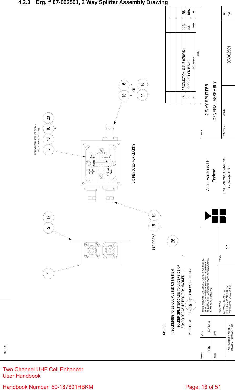 4.2.3  Drg. # 07-002501, 2 Way Splitter Assembly Drawing BYDAT EDESCRIPTIO NNoISS UEUSED O N:Fax (0494)764838Little Chalfont(0494)763636EnglandAerial Facilities LtdISSCUST O MER                      DRG .NoTITLESCALETWO DECIMAL PLACES ± 0.1mmONE DECIMAL  PLACE ±  0.3mmNO  DECIM AL  PL ACE ±  1 m mTO L ERANCE SBY AERIAL FACILITIES LTD.PE RM ISSIBL E O NL Y IF  EXPRESSL Y AUT HO RISED IN WRIT INGREPRODUCTION OR USE OF THIS DESIGN BY OTHERS ISTHIS IS A PROPRIETARY DESIGN OF AERIAL  FACILITIES L TD.UNL ESS OTHERWISE STATEDAL L  DIM ENSIO NS ARE IN m mAPPDCHKDDAT EDRAWN        2 WAY SPLITTERGENERAL ASSEMBLY07-002501 1A1:1DBS 04/06/931 PRODUCTION ISSUE4/6/93DBSH1Issu e  107-2525-3Aer ial  Fa cilitie s LtdLID REMOVED FOR CLARITY101101164164IN 2 POSNSOR111164513 16420FITTED FROM UNDERSIDE OF PCB(BLUE MARKED PIN AT H1)21 17NOTES:1. SOLDERING TO BE COMPLETED USING ITEM 26**(SOLDER SPLITTER CASE TO UNDERSIDE OFBOARD-OPPOSITE POSITION MARKED:    )2. FIT ITEM       TO COVER 2 SCREWS OF ITEM 28 PRODUCTION ISSUE (CR0962) 1A4/12/98RS Two Channel UHF Cell Enhancer User Handbook Handbook Number: 50-187601HBKM  Page: 16 of 51  