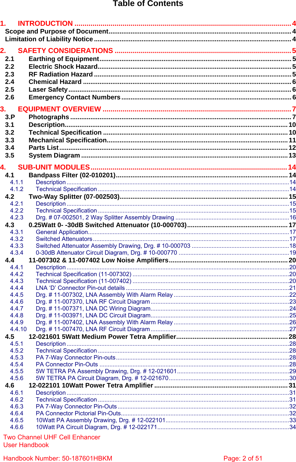 Two Channel UHF Cell Enhancer User Handbook Handbook Number: 50-187601HBKM  Page: 2 of 51   Table of Contents  1. INTRODUCTION ............................................................................................................4 Scope and Purpose of Document....................................................................................................4 Limitation of Liability Notice............................................................................................................4 2. SAFETY CONSIDERATIONS ........................................................................................5 2.1 Earthing of Equipment......................................................................................................... 5 2.2 Electric Shock Hazard..........................................................................................................5 2.3 RF Radiation Hazard ............................................................................................................5 2.4 Chemical Hazard ..................................................................................................................6 2.5 Laser Safety..........................................................................................................................6 2.6 Emergency Contact Numbers.............................................................................................6 3. EQUIPMENT OVERVIEW ..............................................................................................7 3.P Photographs .........................................................................................................................7 3.1 Description..........................................................................................................................10 3.2 Technical Specification .....................................................................................................10 3.3 Mechanical Specification...................................................................................................11 3.4 Parts List.............................................................................................................................12 3.5 System Diagram .................................................................................................................13 4. SUB-UNIT MODULES..................................................................................................14 4.1 Bandpass Filter (02-010201).............................................................................................. 14 4.1.1 Description .......................................................................................................................................14 4.1.2 Technical Specification ....................................................................................................................14 4.2 Two-Way Splitter (07-002503)............................................................................................15 4.2.1 Description .......................................................................................................................................15 4.2.2 Technical Specification ....................................................................................................................15 4.2.3 Drg. # 07-002501, 2 Way Splitter Assembly Drawing .....................................................................16 4.3 0.25Watt 0- -30dB Switched Attenuator (10-000703).......................................................17 4.3.1 General Application..........................................................................................................................17 4.3.2 Switched Attenuators .......................................................................................................................17 4.3.3 Switched Attenuator Assembly Drawing, Drg. # 10-000703 ...........................................................18 4.3.4 0-30dB Attenuator Circuit Diagram, Drg. # 10-000770 ...................................................................19 4.4 11-007302 &amp; 11-007402 Low Noise Amplifiers.................................................................20 4.4.1 Description .......................................................................................................................................20 4.4.2 Technical Specification (11-007302) ...............................................................................................20 4.4.3 Technical Specification (11-007402) ...............................................................................................20 4.4.4 LNA ‘D’ Connector Pin-out details ...................................................................................................21 4.4.5 Drg. # 11-007302, LNA Assembly With Alarm Relay ......................................................................22 4.4.6 Drg. # 11-007370, LNA RF Circuit Diagram ....................................................................................23 4.4.7 Drg. # 11-007371, LNA DC Wiring Diagram....................................................................................24 4.4.8 Drg. # 11-003971, LNA DC Circuit Diagram....................................................................................25 4.4.9 Drg. # 11-007402, LNA Assembly With Alarm Relay ......................................................................26 4.4.10 Drg. # 11-007470, LNA RF Circuit Diagram ....................................................................................27 4.5 12-021601 5Watt Medium Power Tetra Amplifier.............................................................28 4.5.1 Description .......................................................................................................................................28 4.5.2 Technical Specification ....................................................................................................................28 4.5.3 PA 7-Way Connector Pin-outs.........................................................................................................28 4.5.4 PA Connector Pin-Outs ...................................................................................................................28 4.5.5 5W TETRA PA Assembly Drawing, Drg. # 12-021601....................................................................29 4.5.6 5W TETRA PA Circuit Diagram, Drg. # 12-021670.........................................................................30 4.6 12-022101 10Watt Power Tetra Amplifier ......................................................................... 31 4.6.1 Description .......................................................................................................................................31 4.6.2 Technical Specification ....................................................................................................................31 4.6.3 PA 7-Way Connector Pin-Outs ........................................................................................................32 4.6.4 PA Connector Pictorial Pin-Outs......................................................................................................32 4.6.5 10Watt PA Assembly Drawing, Drg. # 12-022101...........................................................................33 4.6.6 10Watt PA Circuit Diagram, Drg. # 12-022171................................................................................34 