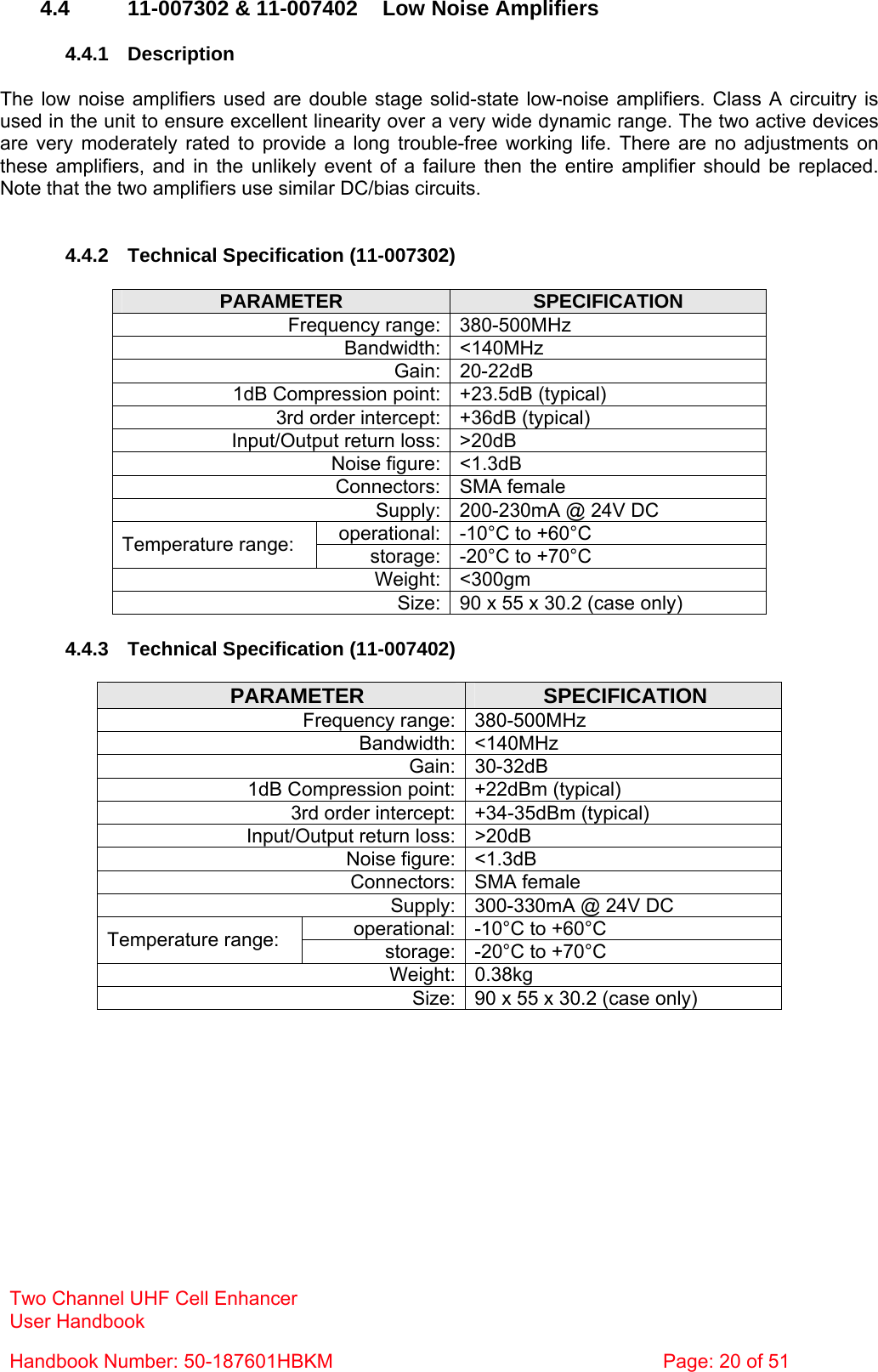 Two Channel UHF Cell Enhancer User Handbook Handbook Number: 50-187601HBKM  Page: 20 of 51   4.4  11-007302 &amp; 11-007402  Low Noise Amplifiers  4.4.1 Description  The low noise amplifiers used are double stage solid-state low-noise amplifiers. Class A circuitry is used in the unit to ensure excellent linearity over a very wide dynamic range. The two active devices are very moderately rated to provide a long trouble-free working life. There are no adjustments on these amplifiers, and in the unlikely event of a failure then the entire amplifier should be replaced. Note that the two amplifiers use similar DC/bias circuits.   4.4.2  Technical Specification (11-007302)  PARAMETER  SPECIFICATION Frequency range: 380-500MHz Bandwidth: &lt;140MHz Gain: 20-22dB 1dB Compression point: +23.5dB (typical) 3rd order intercept: +36dB (typical) Input/Output return loss: &gt;20dB Noise figure: &lt;1.3dB Connectors: SMA female Supply: 200-230mA @ 24V DC operational: -10°C to +60°C Temperature range:  storage: -20°C to +70°C Weight: &lt;300gm Size: 90 x 55 x 30.2 (case only)  4.4.3  Technical Specification (11-007402)  PARAMETER  SPECIFICATION Frequency range: 380-500MHz Bandwidth: &lt;140MHz Gain: 30-32dB 1dB Compression point: +22dBm (typical) 3rd order intercept: +34-35dBm (typical) Input/Output return loss: &gt;20dB Noise figure: &lt;1.3dB Connectors: SMA female Supply: 300-330mA @ 24V DC operational: -10°C to +60°C Temperature range:  storage: -20°C to +70°C Weight: 0.38kg Size: 90 x 55 x 30.2 (case only)  