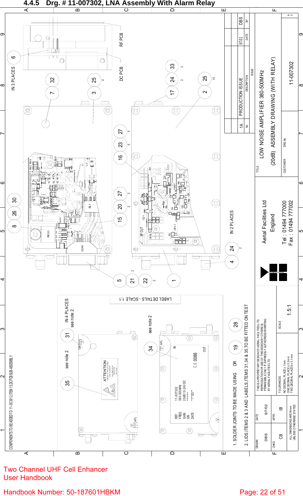 Two Channel UHF Cell Enhancer User Handbook Handbook Number: 50-187601HBKM  Page: 22 of 51   4.4.5  Drg. # 11-007302, LNA Assembly With Alarm Relay BYDATEDESCRIPTIO NNoISSUE1 23 456 78 9ABCDEF123456789FEDABCFax : 01494 777002Tel : 01494 777000Aerial Facilities LtdTWO DECIMAL PL ACES ± 0 .1mmONE DECIMAL  PL ACE ± 0.3mmNO  DECIM AL  PL ACE ±  1m mBY AERIAL FACILITIES LTD.PERMISSIBLE ONLY IF EXPRESSLY AUTHORISED IN WRITINGREPRO DUCTIO N O R USE O F  THIS DESIG N BY O THERS ISTHIS IS A PROPRIETARY DESIGN OF AERIAL FACIL ITIES LTD.DRAWN        CHKDAL L  DIM ENSIO NS ARE IN m mUNLESS OTHERWISE STATEDAPPDDATET O L ERANCES SCAL EEnglandCUST O MER                      DRG .NoTITLEA3LOW NOISE AMPLIFIER 380-500MHz(20dB)  ASSEMBLY DRAWING (WITH RELAY)11-0073021A1.5:1DBS 9/7/02PRODUCTION IS SUE9/7/02DBSCOMPONENTS TO BE ADDED TO 11-003912,ITEM 15,DC PCB SUB-ASSEMBL YAFLSENSITIVEDEVICESELECTROSTATICOBSERVE PRECAUTIONSATTE NTIONFOR HANDLINGAFLAFL********11-007302380-500MHz20dB 10-24V DC**/**/20**REF.FREQ.GAINS/NDATE0086IN34see note 2LABEL DETAILS - SCALE 1:135see note 2see note 231IN 4 PLACES2. LIDS,ITEMS 2 &amp; 3 AND  LABELS,ITEMS 31,34 &amp; 35,TO BE FITTED ON TEST1. SOLDER JOINTS TO BE MADE USING      OR2819OUT6IN 3 PLACES3DC PCB254732RF PCB15W6212 C21222CPL 1 R1C1RF O UTR1 9W7C2 15 C9R2R1 6 C5L1L3C4 C8+R4TR1L5 C1 2J31 J32W5W2 W12251017 24233227527220216 235242IN 2 PLACES426830R3 9REG 3J3 J1J2R5 0 R4 9R4 4R4 3RL 1CO N1CB IB 