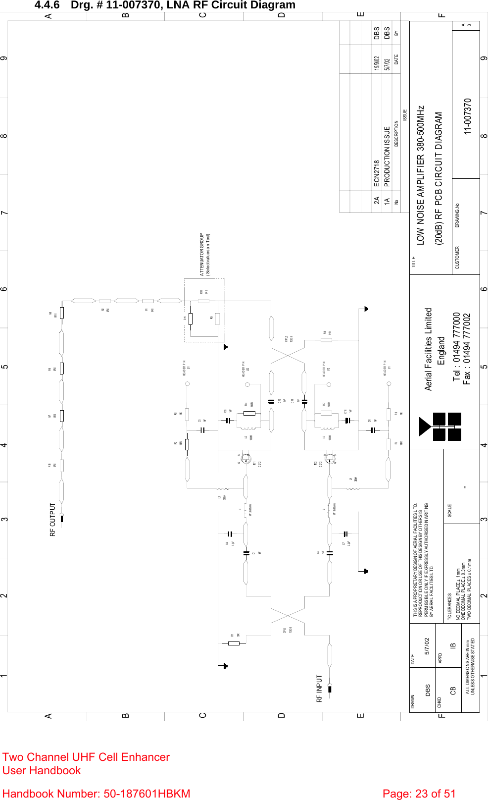  4.4.6  Drg. # 11-007370, LNA RF Circuit Diagram BYDAT EDESCRIPT IO NNoISSUE123456789ABCDE1 23456789ABCDEFFax : 01494 777002Tel : 01494 777000Aerial Facilities LimitedTHIS IS A PROPRIETARY DESIGN OF AERIAL FACILITIES LTD.REPRO DUCTIO N O R USE O F  T HIS DESIG N BY O THERS ISPERMISSIBLE ONLY IF EXPRESSLY AUTHORISED IN WRITINGBY AERIAL FACIL ITIES L TD.NO  DECIMAL  PL ACE ±  1 m mONE DECIMAL PL ACE ± 0 .3mmTWO DECIMAL  PLACES ± 0 .1mmAL L  DIMENSIO NS ARE IN mmUNL ESS O THERWISE STATEDCHKDDRAWN        FAPPDDAT ET O L ERANCES SCALEEnglandCUSTO MER                      DRAWING .NoTITLE3ALOW NOISE AMPLIFIER 380-500MHz(20dB) RF PCB CIRCUIT DIAGRAM11-0073701A-DBS 5/7/02CLY2TR 2RF INPUTR151R11303- 3CPL11nFC3Ø1.6x6 turnsL23. 3pFC7L4330nHR3100R 10KR61nFC61nFC1C43. 3pFØ1.6x6 turnsL1330nHL3100RR2 R510KJ31C51nFTR 1CLY2560RR7100nHL6C101nFC91nFR4560R100nHL51nFC131nFC1251RR811303- 3CPL2R9R110R 0R100R 0W1W50R 0RF OUTPUT0R 0W60R 0R19HEADER PINHEADER PINJ32HEADER PINJ12HEADER PINJ11PRODUCTION ISSUE5/7/02DBS0R 0W20R 0W7AT T ENUATO R G RO UP(Select values on Test)DG SDGSECN2718 DBS19/9/022ACB IB Two Channel UHF Cell Enhancer User Handbook Handbook Number: 50-187601HBKM  Page: 23 of 51  