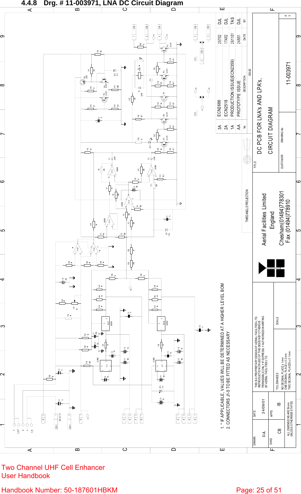  4.4.8  Drg. # 11-003971, LNA DC Circuit Diagram BYDA T EDESCRIPTIONNoISSUE123456789ABCDEF1 23456789ABCDEFChesham(01494)778301Fax (01494)778910Aerial Facilities LimitedTWO DECIMAL PLACES ± 0.1mmONE DECIMAL  PL ACE ± 0 .3mmNO  DECIM AL  PL ACE ±  1m mBY AERIAL FACILITIES LTD.PERMISSIBLE ONLY IF EXPRESSLY AUTHORISED IN WRITINGREPRODUCTION OR USE OF THIS DESIGN BY OTHERS ISTHIS IS A PROPRIETARY DESIGN OF AERIAL FACILITIES LTD.DRAWN        CHKDUNLESS O THERWISE STATEDALL  DIMENSIO NS ARE IN mmAPPDDAT ETOLERANCES SCAL EEnglandCUST O MER                      DRAWING .NoTITLEA3DC PCB FOR LNA&apos;s AND LPA&apos;s,CIRCUIT DIAGRAM11-003971DJL 24/09/01PROTOTYPE ISSUEAA24/9/01DJLTHIRD ANG LE PROJECTIONR334K 7TR 7BCW71R3210KBCW71R314K 7TR 8R3410KR214K 7R2010KTR 1R24BCW71TR 2R234K 7R2210KTR 3R254K 710KBCW71R11120RR123K 6270KR10R91KC2100nR6100KR4100KR8270K1KR72+C8REG1IOA1KR47+C4 +C5R43 R44 R45+C10100nC11IC28534C1510uC17 +C16100nR52+C1434IC3285R491K REG2IOAR51 R50+C13R461KR481KR39 R40R38100RR42VR1R41+-123-+567-2+31R53R54R55RL11R351KTR 4TR 6R161KR172K 222KR18R19560RR152K 4+C3R143KR3100KR2120R100KR5R290R1K 8R14K 7R3656RR27R134K 7TR 5FZT751BCW711UBCW713V 3D39-+10812+-13146-+57IC1:CIC1:BIC1:D114LM 324MLM 324MLM 324MIC1:ALM 324MZD 11. 23VLL4148D2 LE D 1IC4:BIC4:A+C121u10u+C910u1u 1u&gt;12V  D C  I / P10uZD 35. 1V 10u470RR56R57D1LL4148CON 1 1J2 29CON 1CON 184CON 15CON 1CON 13RL1/1ZD 2C19100n48LM 337LM10u10uLL41481. * IF APPLICABLE, VALUES WILL BE DETERMINED AT A HIGHER LEVEL BOMI C L7660CI C L7660CLM 337LM2J2 11J12J52J11J51J32J42J31J4CON 1+C11uC7470p+C610u+C181u2. CONNECTORS J1-5 TO BE FITTED AS NECESSARYPRODUCTION ISSUE(ECN2359)26/11/01TAS1AV_OUTV_INBCA**********P3*R587CON 1R591KCB IB2A ECN251817/4/02DJLP5P4R L1/ 2 P8P6P7P1P2R280R********3A ECN268625/7/02DJL Two Channel UHF Cell Enhancer User Handbook Handbook Number: 50-187601HBKM  Page: 25 of 51  