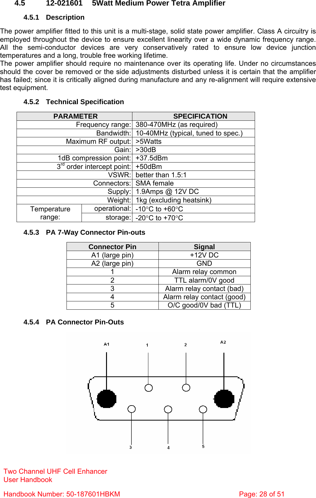  4.5  12-021601  5Watt Medium Power Tetra Amplifier  4.5.1 Description  The power amplifier fitted to this unit is a multi-stage, solid state power amplifier. Class A circuitry is employed throughout the device to ensure excellent linearity over a wide dynamic frequency range. All the semi-conductor devices are very conservatively rated to ensure low device junction temperatures and a long, trouble free working lifetime. The power amplifier should require no maintenance over its operating life. Under no circumstances should the cover be removed or the side adjustments disturbed unless it is certain that the amplifier has failed; since it is critically aligned during manufacture and any re-alignment will require extensive test equipment.  4.5.2 Technical Specification  Two Channel UHF Cell Enhancer User Handbook Handbook Number: 50-187601HBKM  Page: 28 of 51  PARAMETER  SPECIFICATION Frequency range: 380-470MHz (as required) Bandwidth: 10-40MHz (typical, tuned to spec.) Maximum RF output: &gt;5Watts Gain: &gt;30dB 1dB compression point: +37.5dBm 3rd order intercept point: +50dBm VSWR: better than 1.5:1 Connectors: SMA female Supply: 1.9Amps @ 12V DC Weight: 1kg (excluding heatsink) operational: -10°C to +60°C Temperature range:  storage: -20°C to +70°C  4.5.3  PA 7-Way Connector Pin-outs  Connector Pin  Signal A1 (large pin)  +12V DC A2 (large pin)  GND 1  Alarm relay common 2  TTL alarm/0V good 3  Alarm relay contact (bad) 4  Alarm relay contact (good) 5  O/C good/0V bad (TTL)  4.5.4  PA Connector Pin-Outs   