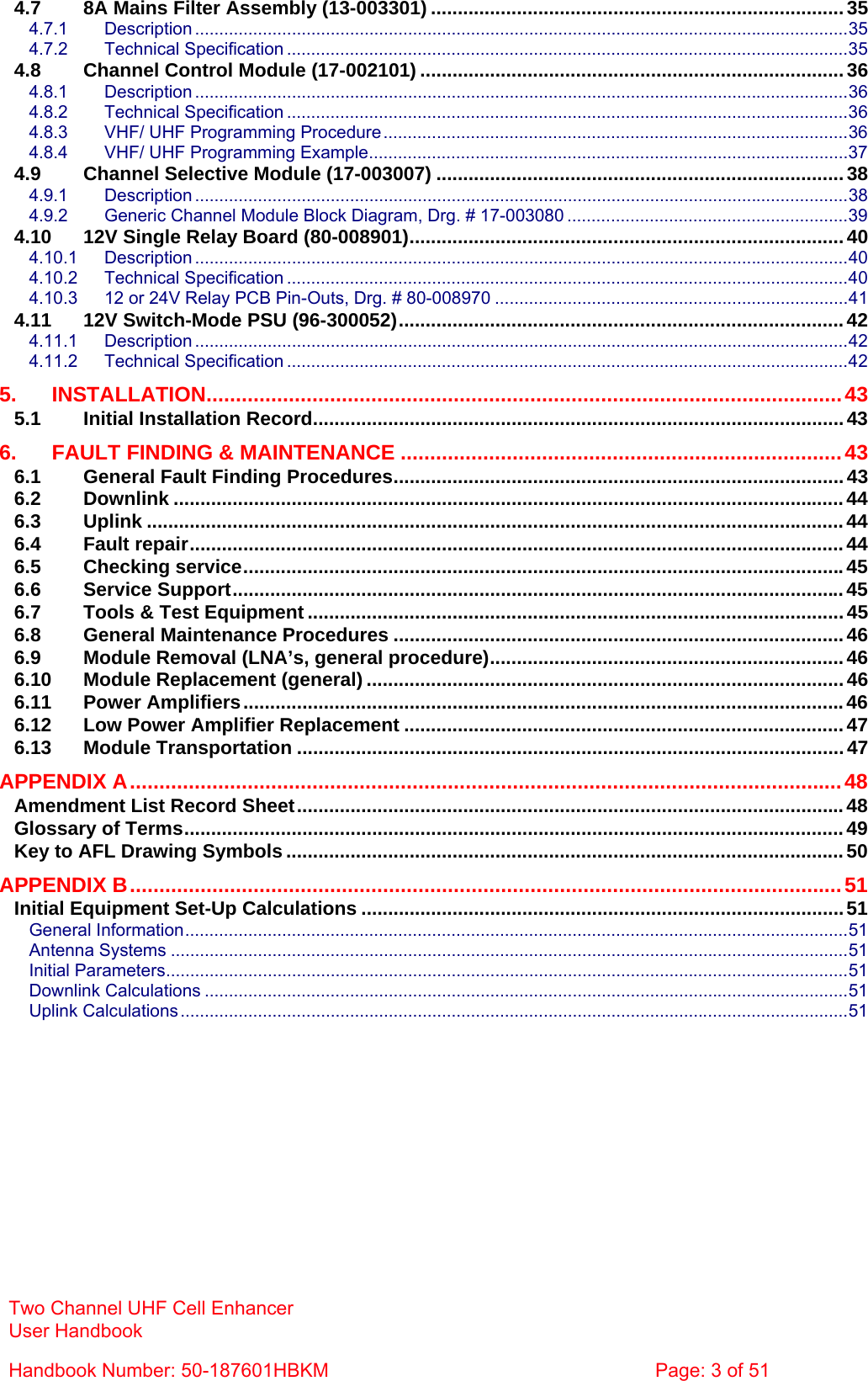 Two Channel UHF Cell Enhancer User Handbook Handbook Number: 50-187601HBKM  Page: 3 of 51  4.7 8A Mains Filter Assembly (13-003301) ............................................................................. 35 4.7.1 Description .......................................................................................................................................35 4.7.2 Technical Specification ....................................................................................................................35 4.8 Channel Control Module (17-002101) ...............................................................................36 4.8.1 Description .......................................................................................................................................36 4.8.2 Technical Specification ....................................................................................................................36 4.8.3 VHF/ UHF Programming Procedure ................................................................................................36 4.8.4 VHF/ UHF Programming Example...................................................................................................37 4.9 Channel Selective Module (17-003007) ............................................................................38 4.9.1 Description .......................................................................................................................................38 4.9.2 Generic Channel Module Block Diagram, Drg. # 17-003080 ..........................................................39 4.10 12V Single Relay Board (80-008901)................................................................................. 40 4.10.1 Description .......................................................................................................................................40 4.10.2 Technical Specification ....................................................................................................................40 4.10.3 12 or 24V Relay PCB Pin-Outs, Drg. # 80-008970 .........................................................................41 4.11 12V Switch-Mode PSU (96-300052)...................................................................................42 4.11.1 Description .......................................................................................................................................42 4.11.2 Technical Specification ....................................................................................................................42 5. INSTALLATION............................................................................................................43 5.1 Initial Installation Record...................................................................................................43 6. FAULT FINDING &amp; MAINTENANCE ...........................................................................43 6.1 General Fault Finding Procedures.................................................................................... 43 6.2 Downlink .............................................................................................................................44 6.3 Uplink ..................................................................................................................................44 6.4 Fault repair..........................................................................................................................44 6.5 Checking service................................................................................................................45 6.6 Service Support..................................................................................................................45 6.7 Tools &amp; Test Equipment ....................................................................................................45 6.8 General Maintenance Procedures .................................................................................... 46 6.9 Module Removal (LNA’s, general procedure)..................................................................46 6.10 Module Replacement (general) ......................................................................................... 46 6.11 Power Amplifiers................................................................................................................46 6.12 Low Power Amplifier Replacement .................................................................................. 47 6.13 Module Transportation ......................................................................................................47 APPENDIX A.........................................................................................................................48 Amendment List Record Sheet......................................................................................................48 Glossary of Terms...........................................................................................................................49 Key to AFL Drawing Symbols ........................................................................................................50 APPENDIX B.........................................................................................................................51 Initial Equipment Set-Up Calculations ..........................................................................................51 General Information.........................................................................................................................................51 Antenna Systems ............................................................................................................................................51 Initial Parameters.............................................................................................................................................51 Downlink Calculations .....................................................................................................................................51 Uplink Calculations ..........................................................................................................................................51    