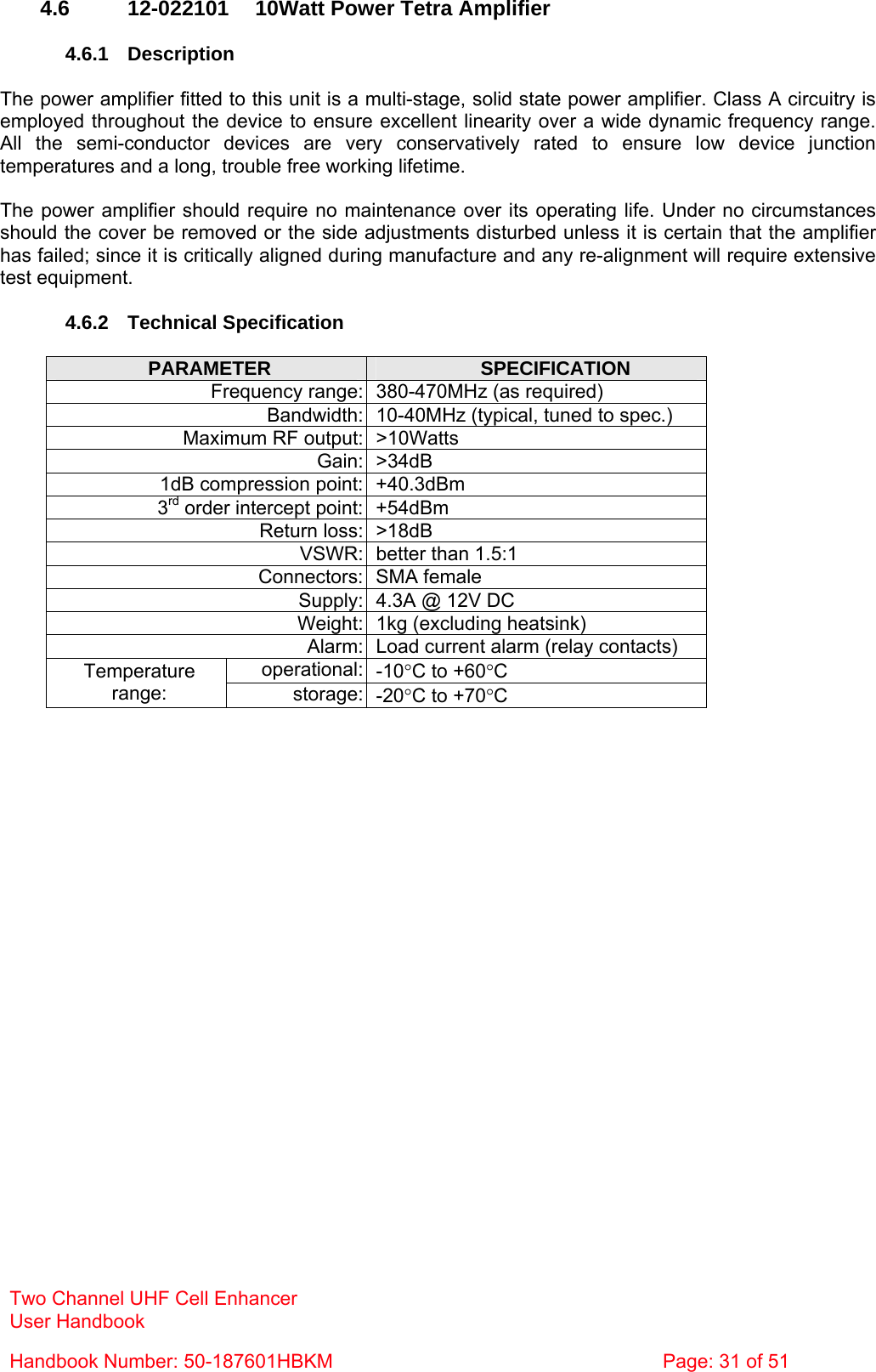 Two Channel UHF Cell Enhancer User Handbook Handbook Number: 50-187601HBKM  Page: 31 of 51   4.6  12-022101  10Watt Power Tetra Amplifier  4.6.1 Description  The power amplifier fitted to this unit is a multi-stage, solid state power amplifier. Class A circuitry is employed throughout the device to ensure excellent linearity over a wide dynamic frequency range. All the semi-conductor devices are very conservatively rated to ensure low device junction temperatures and a long, trouble free working lifetime.  The power amplifier should require no maintenance over its operating life. Under no circumstances should the cover be removed or the side adjustments disturbed unless it is certain that the amplifier has failed; since it is critically aligned during manufacture and any re-alignment will require extensive test equipment.  4.6.2 Technical Specification  PARAMETER  SPECIFICATION Frequency range: 380-470MHz (as required) Bandwidth: 10-40MHz (typical, tuned to spec.) Maximum RF output: &gt;10Watts Gain: &gt;34dB 1dB compression point: +40.3dBm 3rd order intercept point: +54dBm Return loss: &gt;18dB VSWR: better than 1.5:1 Connectors: SMA female Supply: 4.3A @ 12V DC Weight: 1kg (excluding heatsink) Alarm: Load current alarm (relay contacts) operational: -10°C to +60°C Temperature range:  storage: -20°C to +70°C  