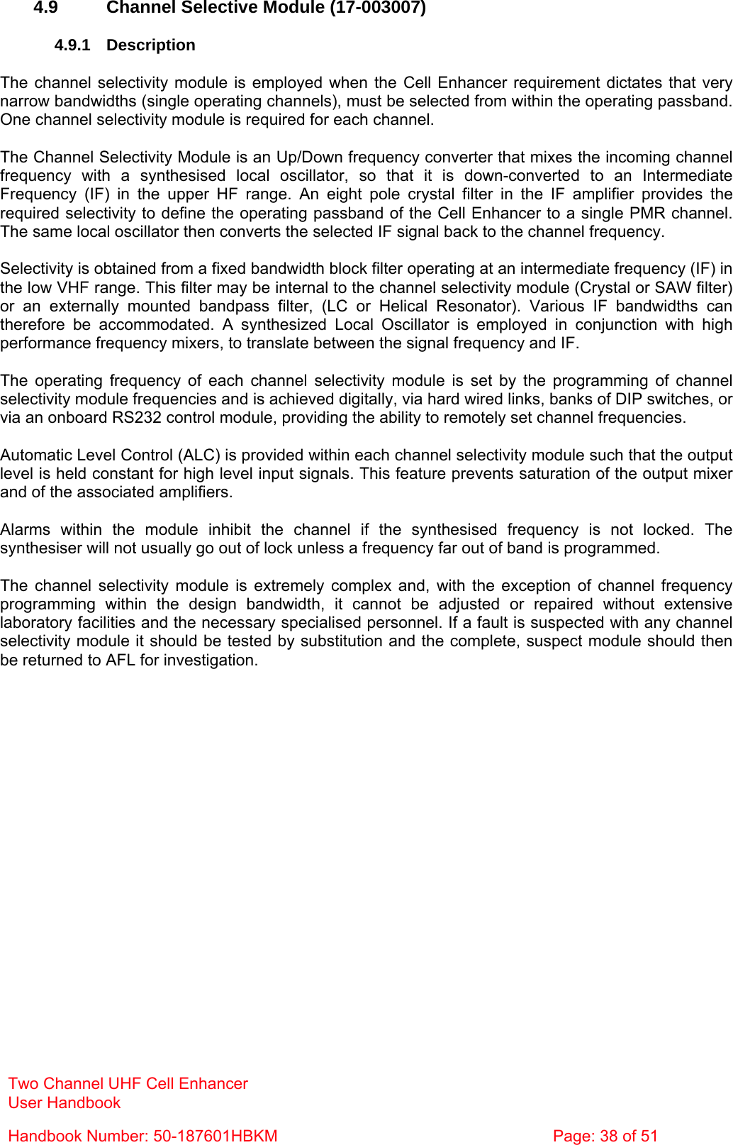 Two Channel UHF Cell Enhancer User Handbook Handbook Number: 50-187601HBKM  Page: 38 of 51   4.9 Channel Selective Module (17-003007)  4.9.1 Description  The channel selectivity module is employed when the Cell Enhancer requirement dictates that very narrow bandwidths (single operating channels), must be selected from within the operating passband. One channel selectivity module is required for each channel.  The Channel Selectivity Module is an Up/Down frequency converter that mixes the incoming channel frequency with a synthesised local oscillator, so that it is down-converted to an Intermediate Frequency (IF) in the upper HF range. An eight pole crystal filter in the IF amplifier provides the required selectivity to define the operating passband of the Cell Enhancer to a single PMR channel. The same local oscillator then converts the selected IF signal back to the channel frequency.  Selectivity is obtained from a fixed bandwidth block filter operating at an intermediate frequency (IF) in the low VHF range. This filter may be internal to the channel selectivity module (Crystal or SAW filter) or an externally mounted bandpass filter, (LC or Helical Resonator). Various IF bandwidths can therefore be accommodated. A synthesized Local Oscillator is employed in conjunction with high performance frequency mixers, to translate between the signal frequency and IF.  The operating frequency of each channel selectivity module is set by the programming of channel selectivity module frequencies and is achieved digitally, via hard wired links, banks of DIP switches, or via an onboard RS232 control module, providing the ability to remotely set channel frequencies.  Automatic Level Control (ALC) is provided within each channel selectivity module such that the output level is held constant for high level input signals. This feature prevents saturation of the output mixer and of the associated amplifiers.  Alarms within the module inhibit the channel if the synthesised frequency is not locked. The synthesiser will not usually go out of lock unless a frequency far out of band is programmed.  The channel selectivity module is extremely complex and, with the exception of channel frequency programming within the design bandwidth, it cannot be adjusted or repaired without extensive laboratory facilities and the necessary specialised personnel. If a fault is suspected with any channel selectivity module it should be tested by substitution and the complete, suspect module should then be returned to AFL for investigation.  
