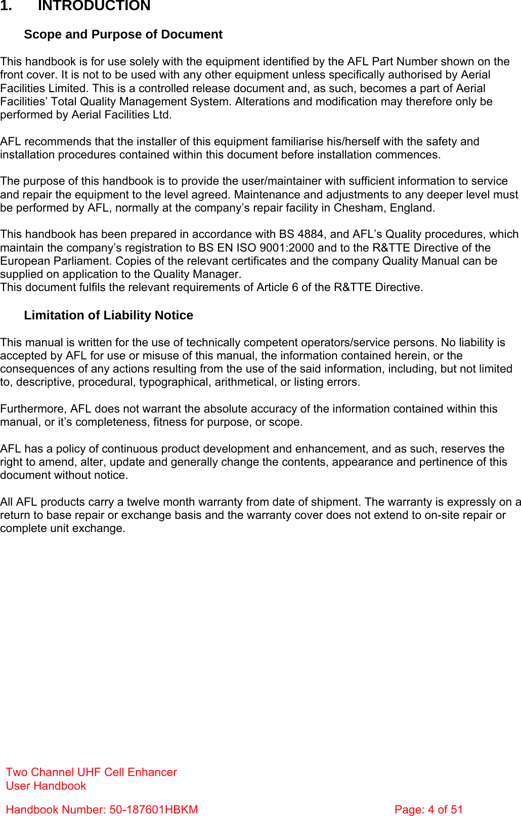 Two Channel UHF Cell Enhancer User Handbook Handbook Number: 50-187601HBKM  Page: 4 of 51   1. INTRODUCTION  Scope and Purpose of Document  This handbook is for use solely with the equipment identified by the AFL Part Number shown on the front cover. It is not to be used with any other equipment unless specifically authorised by Aerial Facilities Limited. This is a controlled release document and, as such, becomes a part of Aerial Facilities’ Total Quality Management System. Alterations and modification may therefore only be performed by Aerial Facilities Ltd.  AFL recommends that the installer of this equipment familiarise his/herself with the safety and installation procedures contained within this document before installation commences.  The purpose of this handbook is to provide the user/maintainer with sufficient information to service and repair the equipment to the level agreed. Maintenance and adjustments to any deeper level must be performed by AFL, normally at the company’s repair facility in Chesham, England.  This handbook has been prepared in accordance with BS 4884, and AFL’s Quality procedures, which maintain the company’s registration to BS EN ISO 9001:2000 and to the R&amp;TTE Directive of the European Parliament. Copies of the relevant certificates and the company Quality Manual can be supplied on application to the Quality Manager. This document fulfils the relevant requirements of Article 6 of the R&amp;TTE Directive.  Limitation of Liability Notice  This manual is written for the use of technically competent operators/service persons. No liability is accepted by AFL for use or misuse of this manual, the information contained herein, or the consequences of any actions resulting from the use of the said information, including, but not limited to, descriptive, procedural, typographical, arithmetical, or listing errors.  Furthermore, AFL does not warrant the absolute accuracy of the information contained within this manual, or it’s completeness, fitness for purpose, or scope.  AFL has a policy of continuous product development and enhancement, and as such, reserves the right to amend, alter, update and generally change the contents, appearance and pertinence of this document without notice.  All AFL products carry a twelve month warranty from date of shipment. The warranty is expressly on a return to base repair or exchange basis and the warranty cover does not extend to on-site repair or complete unit exchange. 