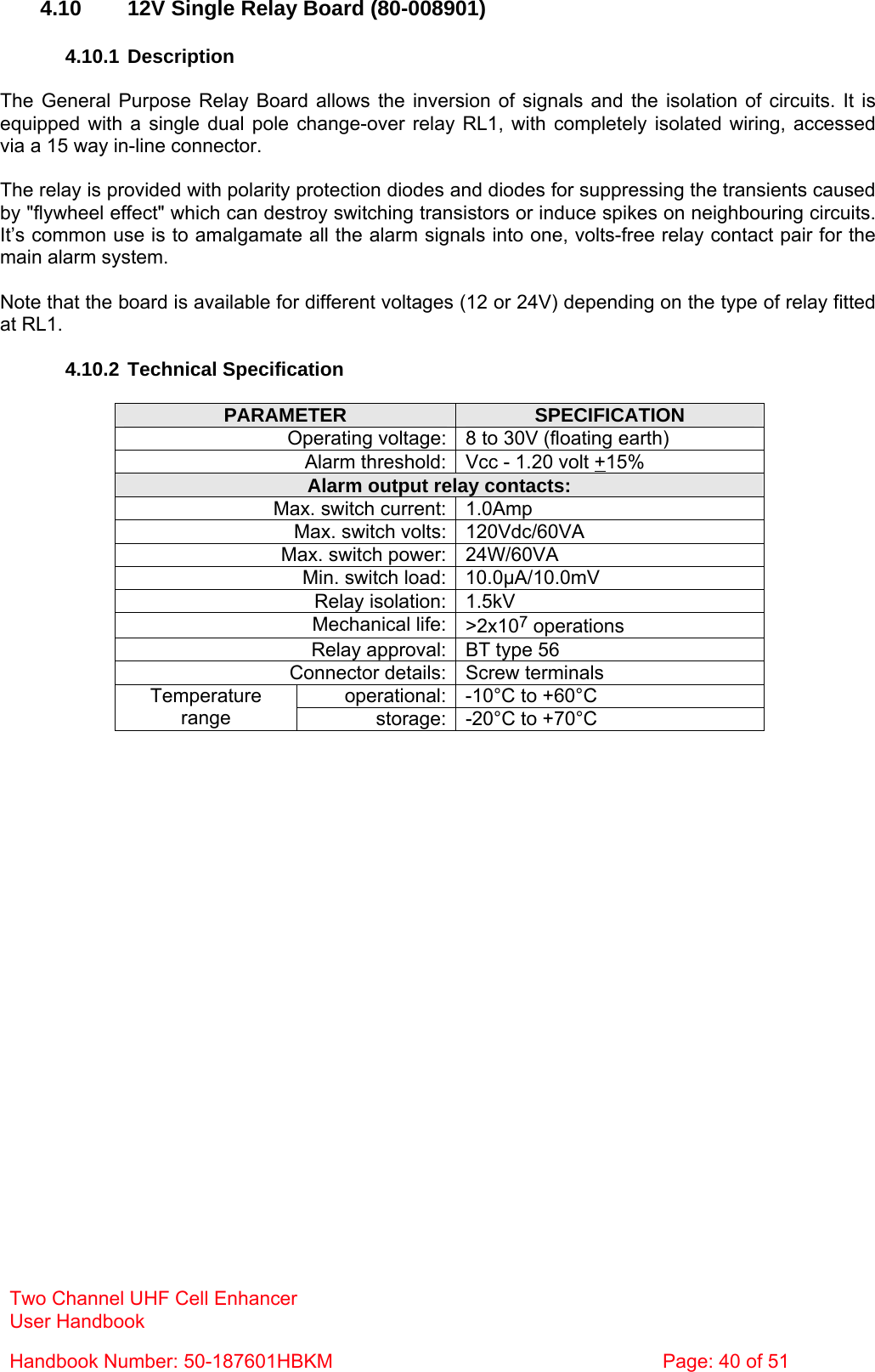 Two Channel UHF Cell Enhancer User Handbook Handbook Number: 50-187601HBKM  Page: 40 of 51   4.10  12V Single Relay Board (80-008901)  4.10.1 Description  The General Purpose Relay Board allows the inversion of signals and the isolation of circuits. It is equipped with a single dual pole change-over relay RL1, with completely isolated wiring, accessed via a 15 way in-line connector.  The relay is provided with polarity protection diodes and diodes for suppressing the transients caused by &quot;flywheel effect&quot; which can destroy switching transistors or induce spikes on neighbouring circuits. It’s common use is to amalgamate all the alarm signals into one, volts-free relay contact pair for the main alarm system.  Note that the board is available for different voltages (12 or 24V) depending on the type of relay fitted at RL1.  4.10.2 Technical Specification  PARAMETER  SPECIFICATION Operating voltage: 8 to 30V (floating earth) Alarm threshold: Vcc - 1.20 volt +15% Alarm output relay contacts: Max. switch current: 1.0Amp Max. switch volts: 120Vdc/60VA Max. switch power: 24W/60VA Min. switch load: 10.0µA/10.0mV Relay isolation: 1.5kV Mechanical life: &gt;2x107 operations Relay approval: BT type 56 Connector details: Screw terminals operational: -10°C to +60°C Temperature range  storage: -20°C to +70°C  