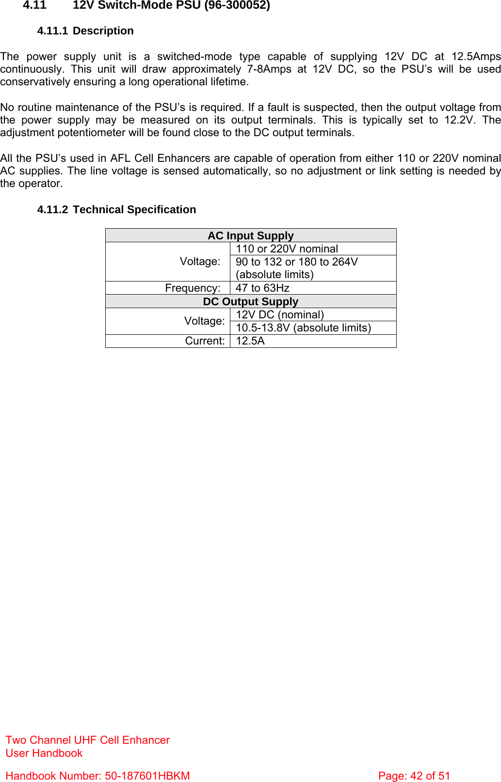 Two Channel UHF Cell Enhancer User Handbook Handbook Number: 50-187601HBKM  Page: 42 of 51   4.11  12V Switch-Mode PSU (96-300052)  4.11.1 Description  The power supply unit is a switched-mode type capable of supplying 12V DC at 12.5Amps continuously. This unit will draw approximately 7-8Amps at 12V DC, so the PSU’s will be used conservatively ensuring a long operational lifetime.  No routine maintenance of the PSU’s is required. If a fault is suspected, then the output voltage from the power supply may be measured on its output terminals. This is typically set to 12.2V. The adjustment potentiometer will be found close to the DC output terminals.  All the PSU’s used in AFL Cell Enhancers are capable of operation from either 110 or 220V nominal AC supplies. The line voltage is sensed automatically, so no adjustment or link setting is needed by the operator.  4.11.2 Technical Specification  AC Input Supply 110 or 220V nominal Voltage:  90 to 132 or 180 to 264V (absolute limits) Frequency:  47 to 63Hz DC Output Supply 12V DC (nominal) Voltage: 10.5-13.8V (absolute limits) Current: 12.5A  