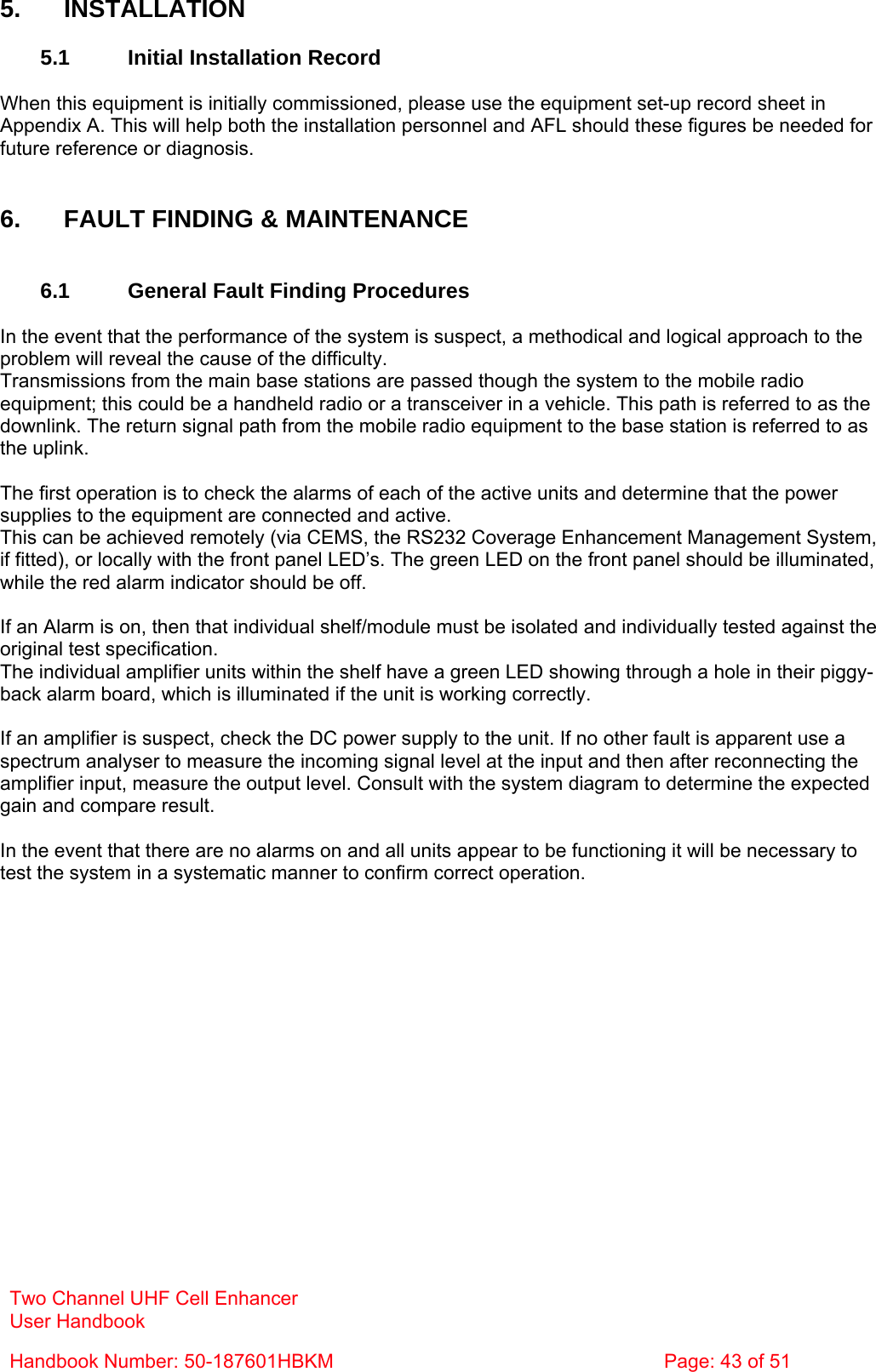 Two Channel UHF Cell Enhancer User Handbook Handbook Number: 50-187601HBKM  Page: 43 of 51   5. INSTALLATION  5.1  Initial Installation Record  When this equipment is initially commissioned, please use the equipment set-up record sheet in Appendix A. This will help both the installation personnel and AFL should these figures be needed for future reference or diagnosis.   6.  FAULT FINDING &amp; MAINTENANCE   6.1  General Fault Finding Procedures  In the event that the performance of the system is suspect, a methodical and logical approach to the problem will reveal the cause of the difficulty.  Transmissions from the main base stations are passed though the system to the mobile radio equipment; this could be a handheld radio or a transceiver in a vehicle. This path is referred to as the downlink. The return signal path from the mobile radio equipment to the base station is referred to as the uplink.  The first operation is to check the alarms of each of the active units and determine that the power supplies to the equipment are connected and active. This can be achieved remotely (via CEMS, the RS232 Coverage Enhancement Management System, if fitted), or locally with the front panel LED’s. The green LED on the front panel should be illuminated, while the red alarm indicator should be off.  If an Alarm is on, then that individual shelf/module must be isolated and individually tested against the original test specification. The individual amplifier units within the shelf have a green LED showing through a hole in their piggy-back alarm board, which is illuminated if the unit is working correctly.  If an amplifier is suspect, check the DC power supply to the unit. If no other fault is apparent use a spectrum analyser to measure the incoming signal level at the input and then after reconnecting the amplifier input, measure the output level. Consult with the system diagram to determine the expected gain and compare result.  In the event that there are no alarms on and all units appear to be functioning it will be necessary to test the system in a systematic manner to confirm correct operation. 