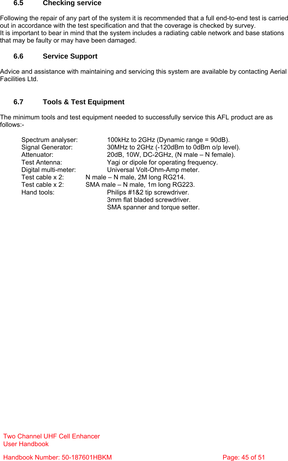 Two Channel UHF Cell Enhancer User Handbook Handbook Number: 50-187601HBKM  Page: 45 of 51   6.5 Checking service  Following the repair of any part of the system it is recommended that a full end-to-end test is carried out in accordance with the test specification and that the coverage is checked by survey. It is important to bear in mind that the system includes a radiating cable network and base stations that may be faulty or may have been damaged.  6.6 Service Support  Advice and assistance with maintaining and servicing this system are available by contacting Aerial Facilities Ltd.   6.7  Tools &amp; Test Equipment  The minimum tools and test equipment needed to successfully service this AFL product are as follows:-    Spectrum analyser:    100kHz to 2GHz (Dynamic range = 90dB).   Signal Generator:    30MHz to 2GHz (-120dBm to 0dBm o/p level).   Attenuator:      20dB, 10W, DC-2GHz, (N male – N female).   Test Antenna:     Yagi or dipole for operating frequency.   Digital multi-meter:    Universal Volt-Ohm-Amp meter.   Test cable x 2:   N male – N male, 2M long RG214.   Test cable x 2:   SMA male – N male, 1m long RG223.   Hand tools:      Philips #1&amp;2 tip screwdriver. 3mm flat bladed screwdriver.      SMA spanner and torque setter.  