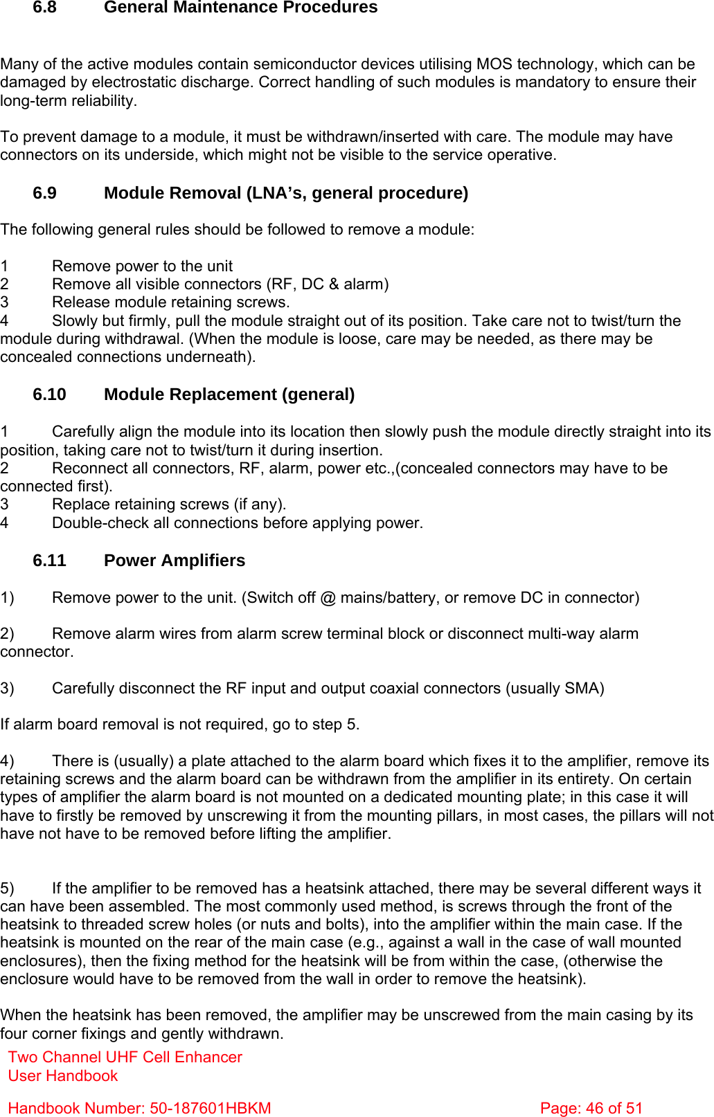 Two Channel UHF Cell Enhancer User Handbook Handbook Number: 50-187601HBKM  Page: 46 of 51   6.8  General Maintenance Procedures   Many of the active modules contain semiconductor devices utilising MOS technology, which can be damaged by electrostatic discharge. Correct handling of such modules is mandatory to ensure their long-term reliability.  To prevent damage to a module, it must be withdrawn/inserted with care. The module may have connectors on its underside, which might not be visible to the service operative.  6.9  Module Removal (LNA’s, general procedure)  The following general rules should be followed to remove a module:  1  Remove power to the unit 2  Remove all visible connectors (RF, DC &amp; alarm) 3  Release module retaining screws. 4  Slowly but firmly, pull the module straight out of its position. Take care not to twist/turn the module during withdrawal. (When the module is loose, care may be needed, as there may be concealed connections underneath).  6.10  Module Replacement (general)  1  Carefully align the module into its location then slowly push the module directly straight into its position, taking care not to twist/turn it during insertion. 2  Reconnect all connectors, RF, alarm, power etc.,(concealed connectors may have to be connected first). 3  Replace retaining screws (if any). 4  Double-check all connections before applying power.  6.11 Power Amplifiers  1)  Remove power to the unit. (Switch off @ mains/battery, or remove DC in connector)  2)  Remove alarm wires from alarm screw terminal block or disconnect multi-way alarm connector.  3)  Carefully disconnect the RF input and output coaxial connectors (usually SMA)  If alarm board removal is not required, go to step 5.  4)  There is (usually) a plate attached to the alarm board which fixes it to the amplifier, remove its retaining screws and the alarm board can be withdrawn from the amplifier in its entirety. On certain types of amplifier the alarm board is not mounted on a dedicated mounting plate; in this case it will have to firstly be removed by unscrewing it from the mounting pillars, in most cases, the pillars will not have not have to be removed before lifting the amplifier.   5)  If the amplifier to be removed has a heatsink attached, there may be several different ways it can have been assembled. The most commonly used method, is screws through the front of the heatsink to threaded screw holes (or nuts and bolts), into the amplifier within the main case. If the heatsink is mounted on the rear of the main case (e.g., against a wall in the case of wall mounted enclosures), then the fixing method for the heatsink will be from within the case, (otherwise the enclosure would have to be removed from the wall in order to remove the heatsink).  When the heatsink has been removed, the amplifier may be unscrewed from the main casing by its four corner fixings and gently withdrawn. 