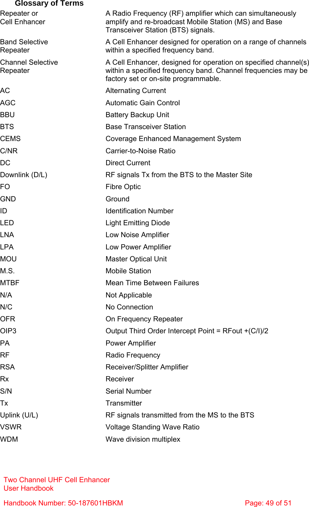 Two Channel UHF Cell Enhancer User Handbook Handbook Number: 50-187601HBKM  Page: 49 of 51   Glossary of Terms Repeater or Cell Enhancer A Radio Frequency (RF) amplifier which can simultaneously amplify and re-broadcast Mobile Station (MS) and Base Transceiver Station (BTS) signals. Band Selective  Repeater A Cell Enhancer designed for operation on a range of channels within a specified frequency band. Channel Selective Repeater A Cell Enhancer, designed for operation on specified channel(s) within a specified frequency band. Channel frequencies may be factory set or on-site programmable. AC Alternating Current AGC  Automatic Gain Control BBU  Battery Backup Unit BTS  Base Transceiver Station CEMS  Coverage Enhanced Management System C/NR Carrier-to-Noise Ratio DC Direct Current Downlink (D/L)  RF signals Tx from the BTS to the Master Site FO Fibre Optic GND Ground ID Identification Number LED  Light Emitting Diode LNA  Low Noise Amplifier LPA  Low Power Amplifier MOU  Master Optical Unit M.S. Mobile Station MTBF  Mean Time Between Failures N/A Not Applicable N/C No Connection OFR  On Frequency Repeater OIP3  Output Third Order Intercept Point = RFout +(C/I)/2 PA Power Amplifier RF Radio Frequency RSA Receiver/Splitter Amplifier Rx Receiver S/N Serial Number Tx Transmitter Uplink (U/L)  RF signals transmitted from the MS to the BTS VSWR  Voltage Standing Wave Ratio WDM  Wave division multiplex 