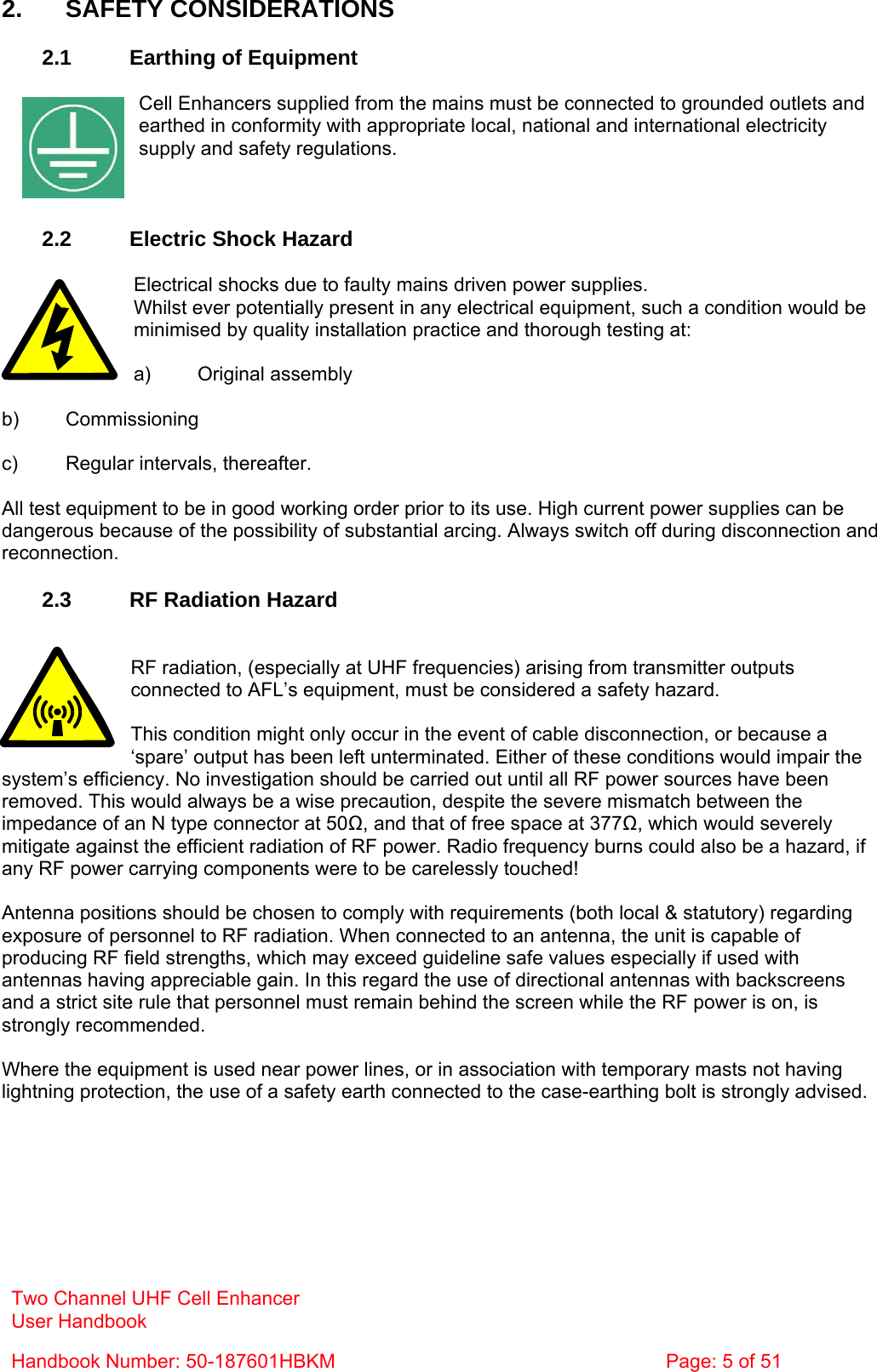  2. SAFETY CONSIDERATIONS  2.1  Earthing of Equipment  Cell Enhancers supplied from the mains must be connected to grounded outlets and earthed in conformity with appropriate local, national and international electricity supply and safety regulations.    2.2  Electric Shock Hazard  Electrical shocks due to faulty mains driven power supplies. Whilst ever potentially present in any electrical equipment, such a condition would be minimised by quality installation practice and thorough testing at:  a) Original assembly  b) Commissioning  c)  Regular intervals, thereafter.  All test equipment to be in good working order prior to its use. High current power supplies can be dangerous because of the possibility of substantial arcing. Always switch off during disconnection and reconnection.  2.3  RF Radiation Hazard   Two Channel UHF Cell Enhancer User Handbook Handbook Number: 50-187601HBKM  Page: 5 of 51  RF radiation, (especially at UHF frequencies) arising from transmitter outputs connected to AFL’s equipment, must be considered a safety hazard.  This condition might only occur in the event of cable disconnection, or because a ‘spare’ output has been left unterminated. Either of these conditions would impair the system’s efficiency. No investigation should be carried out until all RF power sources have been removed. This would always be a wise precaution, despite the severe mismatch between the impedance of an N type connector at 50Ω, and that of free space at 377Ω, which would severely mitigate against the efficient radiation of RF power. Radio frequency burns could also be a hazard, if any RF power carrying components were to be carelessly touched!  Antenna positions should be chosen to comply with requirements (both local &amp; statutory) regarding exposure of personnel to RF radiation. When connected to an antenna, the unit is capable of producing RF field strengths, which may exceed guideline safe values especially if used with antennas having appreciable gain. In this regard the use of directional antennas with backscreens and a strict site rule that personnel must remain behind the screen while the RF power is on, is strongly recommended.  Where the equipment is used near power lines, or in association with temporary masts not having lightning protection, the use of a safety earth connected to the case-earthing bolt is strongly advised. 