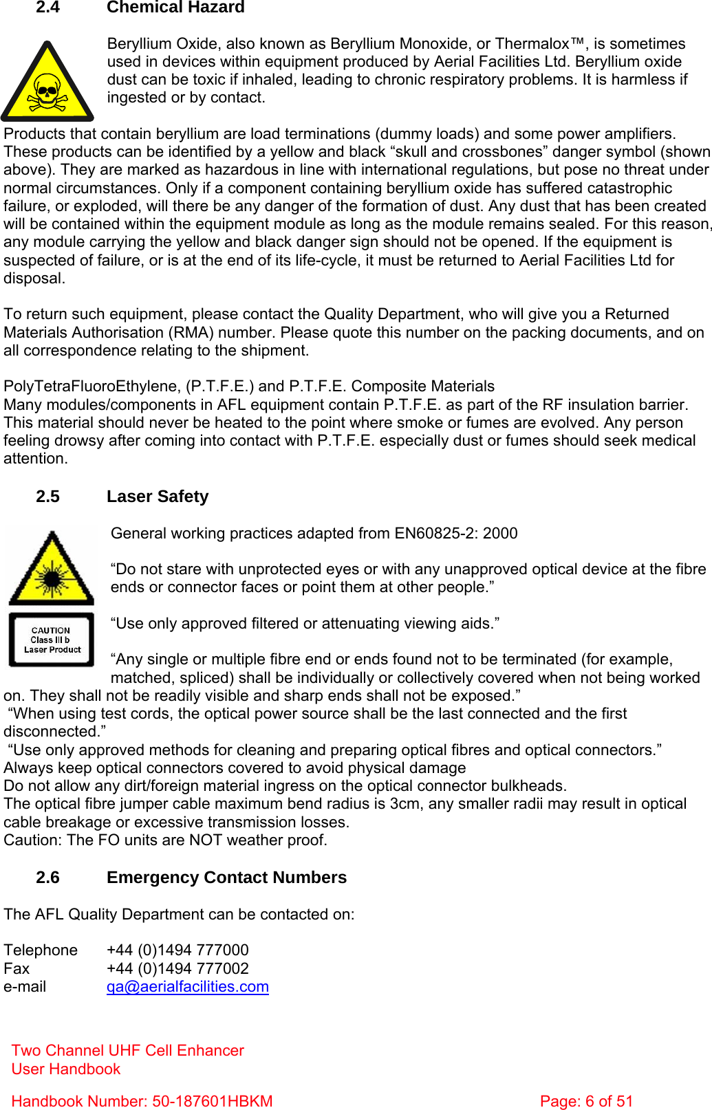  2.4 Chemical Hazard  Beryllium Oxide, also known as Beryllium Monoxide, or Thermalox™, is sometimes used in devices within equipment produced by Aerial Facilities Ltd. Beryllium oxide dust can be toxic if inhaled, leading to chronic respiratory problems. It is harmless if ingested or by contact.  Products that contain beryllium are load terminations (dummy loads) and some power amplifiers. These products can be identified by a yellow and black “skull and crossbones” danger symbol (shown above). They are marked as hazardous in line with international regulations, but pose no threat under normal circumstances. Only if a component containing beryllium oxide has suffered catastrophic failure, or exploded, will there be any danger of the formation of dust. Any dust that has been created will be contained within the equipment module as long as the module remains sealed. For this reason, any module carrying the yellow and black danger sign should not be opened. If the equipment is suspected of failure, or is at the end of its life-cycle, it must be returned to Aerial Facilities Ltd for disposal.  To return such equipment, please contact the Quality Department, who will give you a Returned Materials Authorisation (RMA) number. Please quote this number on the packing documents, and on all correspondence relating to the shipment.  PolyTetraFluoroEthylene, (P.T.F.E.) and P.T.F.E. Composite Materials Many modules/components in AFL equipment contain P.T.F.E. as part of the RF insulation barrier. This material should never be heated to the point where smoke or fumes are evolved. Any person feeling drowsy after coming into contact with P.T.F.E. especially dust or fumes should seek medical attention.  2.5 Laser Safety  General working practices adapted from EN60825-2: 2000  “Do not stare with unprotected eyes or with any unapproved optical device at the fibre ends or connector faces or point them at other people.”  “Use only approved filtered or attenuating viewing aids.”  “Any single or multiple fibre end or ends found not to be terminated (for example, matched, spliced) shall be individually or collectively covered when not being worked on. They shall not be readily visible and sharp ends shall not be exposed.”  “When using test cords, the optical power source shall be the last connected and the first disconnected.”  “Use only approved methods for cleaning and preparing optical fibres and optical connectors.” Always keep optical connectors covered to avoid physical damage Do not allow any dirt/foreign material ingress on the optical connector bulkheads. The optical fibre jumper cable maximum bend radius is 3cm, any smaller radii may result in optical cable breakage or excessive transmission losses. Caution: The FO units are NOT weather proof.  2.6  Emergency Contact Numbers  The AFL Quality Department can be contacted on:  Telephone   +44 (0)1494 777000 Fax    +44 (0)1494 777002 e-mail   qa@aerialfacilities.com Two Channel UHF Cell Enhancer User Handbook Handbook Number: 50-187601HBKM  Page: 6 of 51  