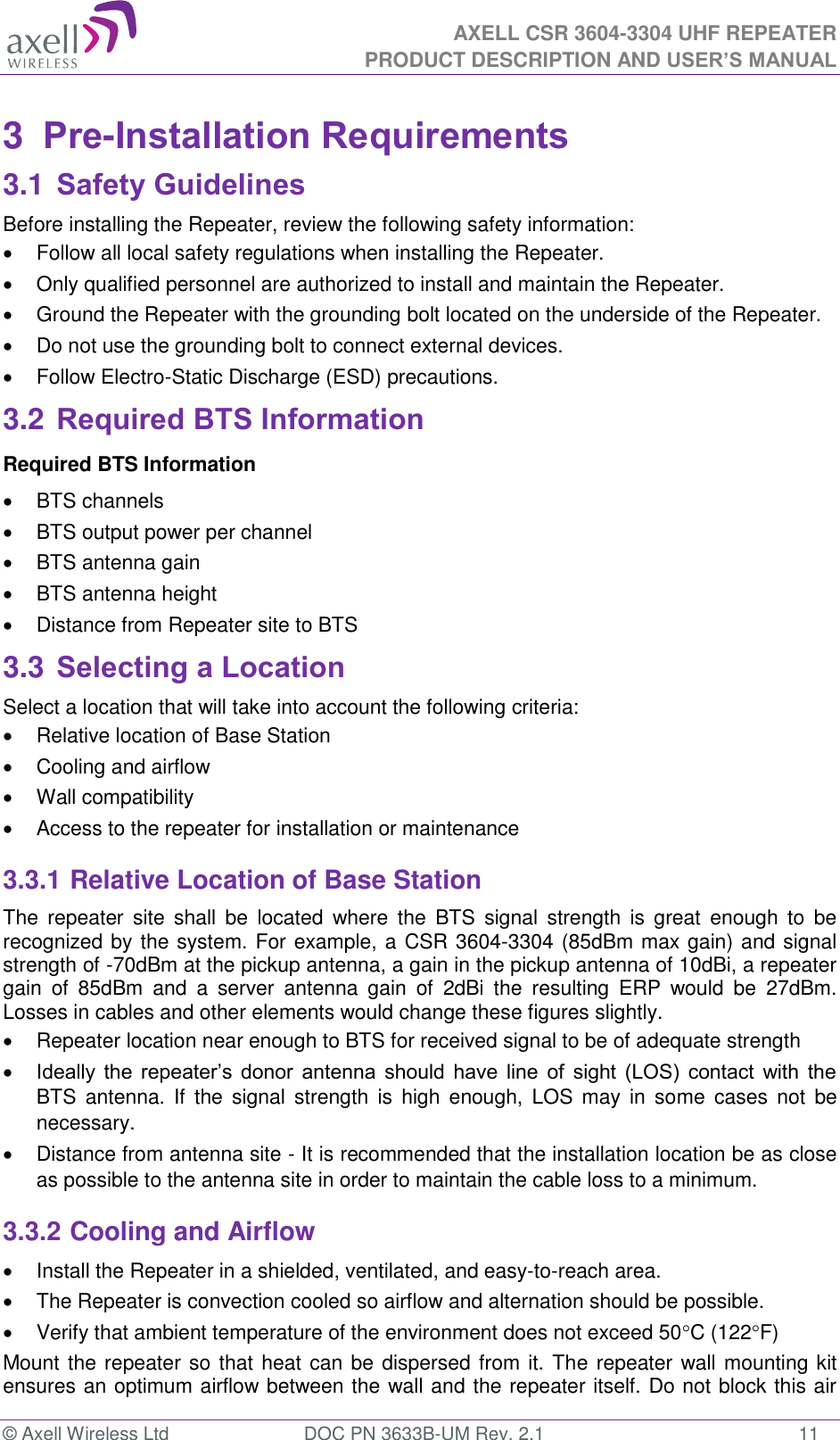  AXELL CSR 3604-3304 UHF REPEATER PRODUCT DESCRIPTION AND USER’S MANUAL  © Axell Wireless Ltd  DOC PN 3633B-UM Rev. 2.1  11 3  Pre-Installation Requirements 3.1 Safety Guidelines Before installing the Repeater, review the following safety information:    Follow all local safety regulations when installing the Repeater.   Only qualified personnel are authorized to install and maintain the Repeater.   Ground the Repeater with the grounding bolt located on the underside of the Repeater.   Do not use the grounding bolt to connect external devices.   Follow Electro-Static Discharge (ESD) precautions. 3.2 Required BTS Information Required BTS Information   BTS channels   BTS output power per channel   BTS antenna gain   BTS antenna height    Distance from Repeater site to BTS 3.3 Selecting a Location Select a location that will take into account the following criteria:   Relative location of Base Station   Cooling and airflow   Wall compatibility   Access to the repeater for installation or maintenance 3.3.1 Relative Location of Base Station The  repeater  site  shall  be  located  where  the  BTS  signal  strength  is  great  enough  to  be recognized by the system. For example, a CSR 3604-3304 (85dBm max gain) and signal strength of -70dBm at the pickup antenna, a gain in the pickup antenna of 10dBi, a repeater gain  of  85dBm  and  a  server  antenna  gain  of  2dBi  the  resulting  ERP  would  be  27dBm. Losses in cables and other elements would change these figures slightly.    Repeater location near enough to BTS for received signal to be of adequate strength  Ideally  the  repeater’s  donor  antenna  should  have  line  of  sight  (LOS)  contact  with  the BTS  antenna.  If  the  signal  strength  is  high  enough,  LOS  may  in  some  cases  not  be necessary.   Distance from antenna site - It is recommended that the installation location be as close as possible to the antenna site in order to maintain the cable loss to a minimum. 3.3.2 Cooling and Airflow   Install the Repeater in a shielded, ventilated, and easy-to-reach area.   The Repeater is convection cooled so airflow and alternation should be possible.   Verify that ambient temperature of the environment does not exceed 50C (122F) Mount the repeater so that heat can be dispersed from it. The repeater wall mounting kit ensures an optimum airflow between the wall and the repeater itself. Do not block this air 