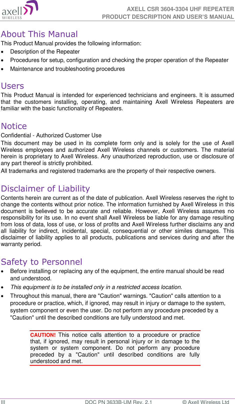  AXELL CSR 3604-3304 UHF REPEATER PRODUCT DESCRIPTION AND USER’S MANUAL  III  DOC PN 3633B-UM Rev. 2.1  © Axell Wireless Ltd About This Manual This Product Manual provides the following information:   Description of the Repeater    Procedures for setup, configuration and checking the proper operation of the Repeater    Maintenance and troubleshooting procedures   Users This Product Manual is intended for experienced technicians and engineers. It is assumed that  the  customers  installing,  operating,  and  maintaining  Axell  Wireless  Repeaters  are familiar with the basic functionality of Repeaters.  Notice Confidential - Authorized Customer Use This  document  may  be  used  in  its  complete form  only  and  is  solely  for  the  use  of  Axell Wireless  employees  and  authorized  Axell  Wireless  channels  or  customers.  The  material herein is proprietary to Axell Wireless. Any unauthorized reproduction, use or disclosure of any part thereof is strictly prohibited. All trademarks and registered trademarks are the property of their respective owners.  Disclaimer of Liability Contents herein are current as of the date of publication. Axell Wireless reserves the right to change the contents without prior notice. The information furnished by Axell Wireless in this document  is  believed  to  be  accurate  and  reliable.  However,  Axell  Wireless  assumes  no responsibility for its use. In no event shall Axell Wireless be liable for any damage resulting from loss of data, loss of use, or loss of profits and Axell Wireless further disclaims any and all  liability  for  indirect,  incidental,  special,  consequential  or  other  similes  damages.  This disclaimer of liability applies to all products, publications and services during and after the warranty period.  Safety to Personnel   Before installing or replacing any of the equipment, the entire manual should be read and understood.   This equipment is to be installed only in a restricted access location.   Throughout this manual, there are &quot;Caution&quot; warnings. &quot;Caution&quot; calls attention to a procedure or practice, which, if ignored, may result in injury or damage to the system, system component or even the user. Do not perform any procedure preceded by a &quot;Caution&quot; until the described conditions are fully understood and met.  CAUTION! This  notice  calls  attention  to  a  procedure  or  practice that, if ignored, may result in personal injury or in damage to the system  or  system  component.  Do  not  perform  any  procedure preceded  by  a  &quot;Caution&quot;  until  described  conditions  are  fully understood and met.   