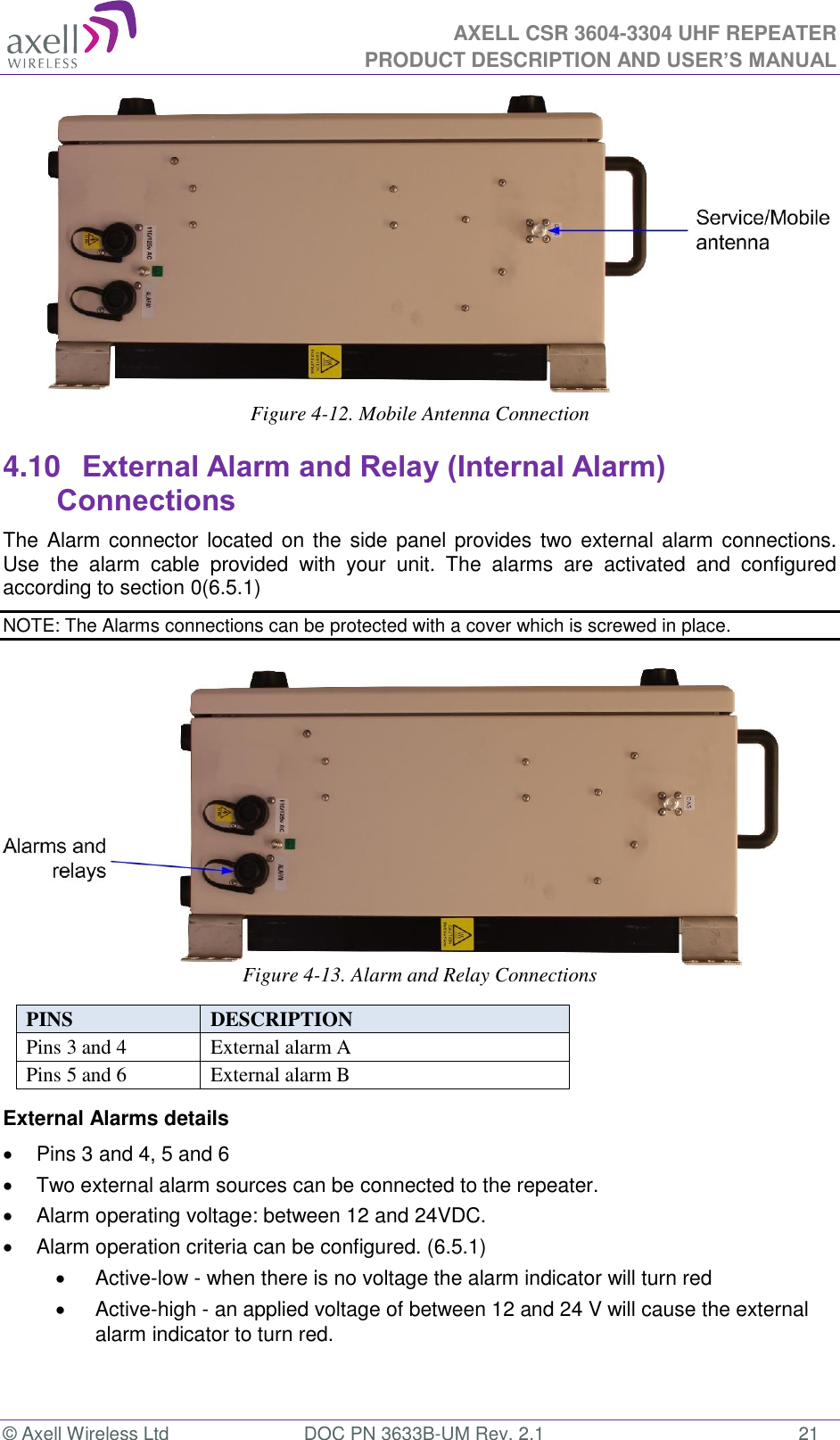  AXELL CSR 3604-3304 UHF REPEATER PRODUCT DESCRIPTION AND USER’S MANUAL  © Axell Wireless Ltd  DOC PN 3633B-UM Rev. 2.1  21        Figure 4-12. Mobile Antenna Connection  4.10 External Alarm and Relay (Internal Alarm) Connections The Alarm connector located on the side  panel provides two external alarm  connections.  Use  the  alarm  cable  provided  with  your  unit.  The  alarms  are  activated  and  configured according to section 0(6.5.1) NOTE: The Alarms connections can be protected with a cover which is screwed in place.        Figure 4-13. Alarm and Relay Connections  PINS  DESCRIPTION  Pins 3 and 4 External alarm A Pins 5 and 6 External alarm B External Alarms details   Pins 3 and 4, 5 and 6   Two external alarm sources can be connected to the repeater.   Alarm operating voltage: between 12 and 24VDC.    Alarm operation criteria can be configured. (6.5.1)   Active-low - when there is no voltage the alarm indicator will turn red   Active-high - an applied voltage of between 12 and 24 V will cause the external alarm indicator to turn red.   